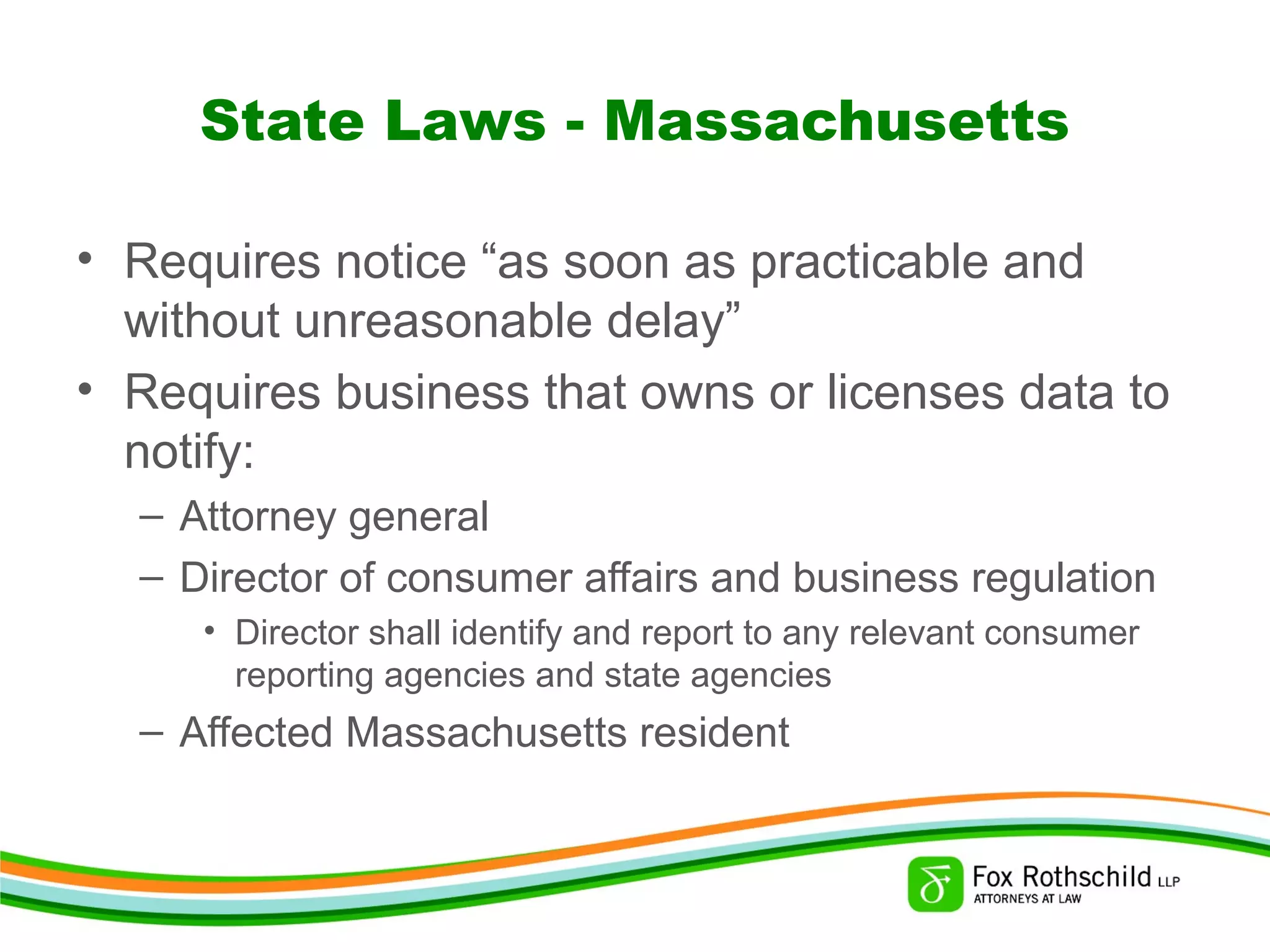 State Laws - Massachusetts
• Requires notice “as soon as practicable and
without unreasonable delay”
• Requires business that owns or licenses data to
notify:
– Attorney general
– Director of consumer affairs and business regulation
• Director shall identify and report to any relevant consumer
reporting agencies and state agencies
– Affected Massachusetts resident
 