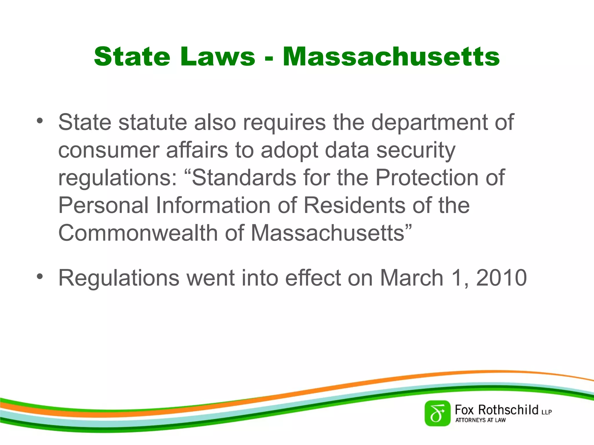 State Laws - Massachusetts
• State statute also requires the department of
consumer affairs to adopt data security
regulations: “Standards for the Protection of
Personal Information of Residents of the
Commonwealth of Massachusetts”
• Regulations went into effect on March 1, 2010
 