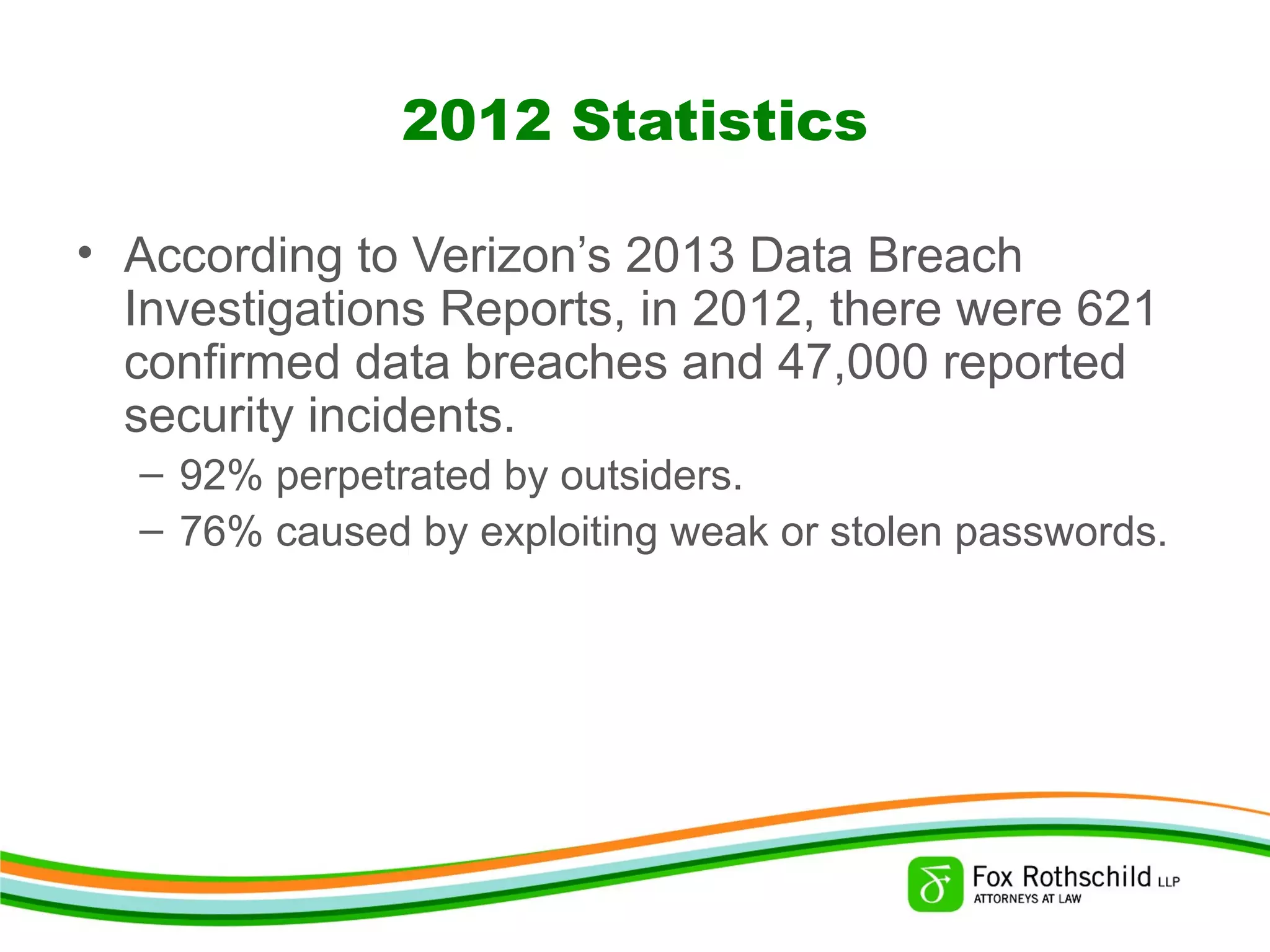 2012 Statistics
• According to Verizon’s 2013 Data Breach
Investigations Reports, in 2012, there were 621
confirmed data breaches and 47,000 reported
security incidents.
– 92% perpetrated by outsiders.
– 76% caused by exploiting weak or stolen passwords.
 