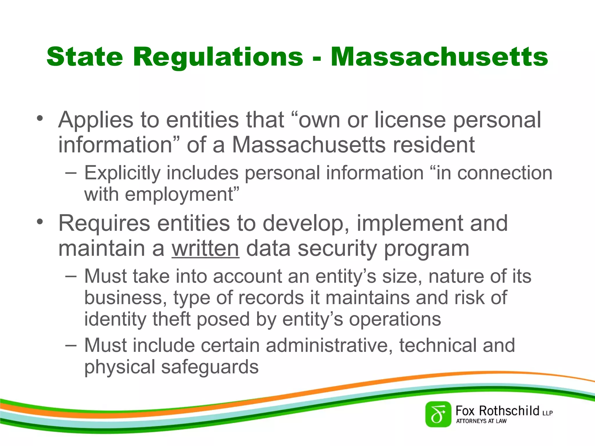 State Regulations - Massachusetts
• Applies to entities that “own or license personal
information” of a Massachusetts resident
– Explicitly includes personal information “in connection
with employment”
• Requires entities to develop, implement and
maintain a written data security program
– Must take into account an entity’s size, nature of its
business, type of records it maintains and risk of
identity theft posed by entity’s operations
– Must include certain administrative, technical and
physical safeguards
 