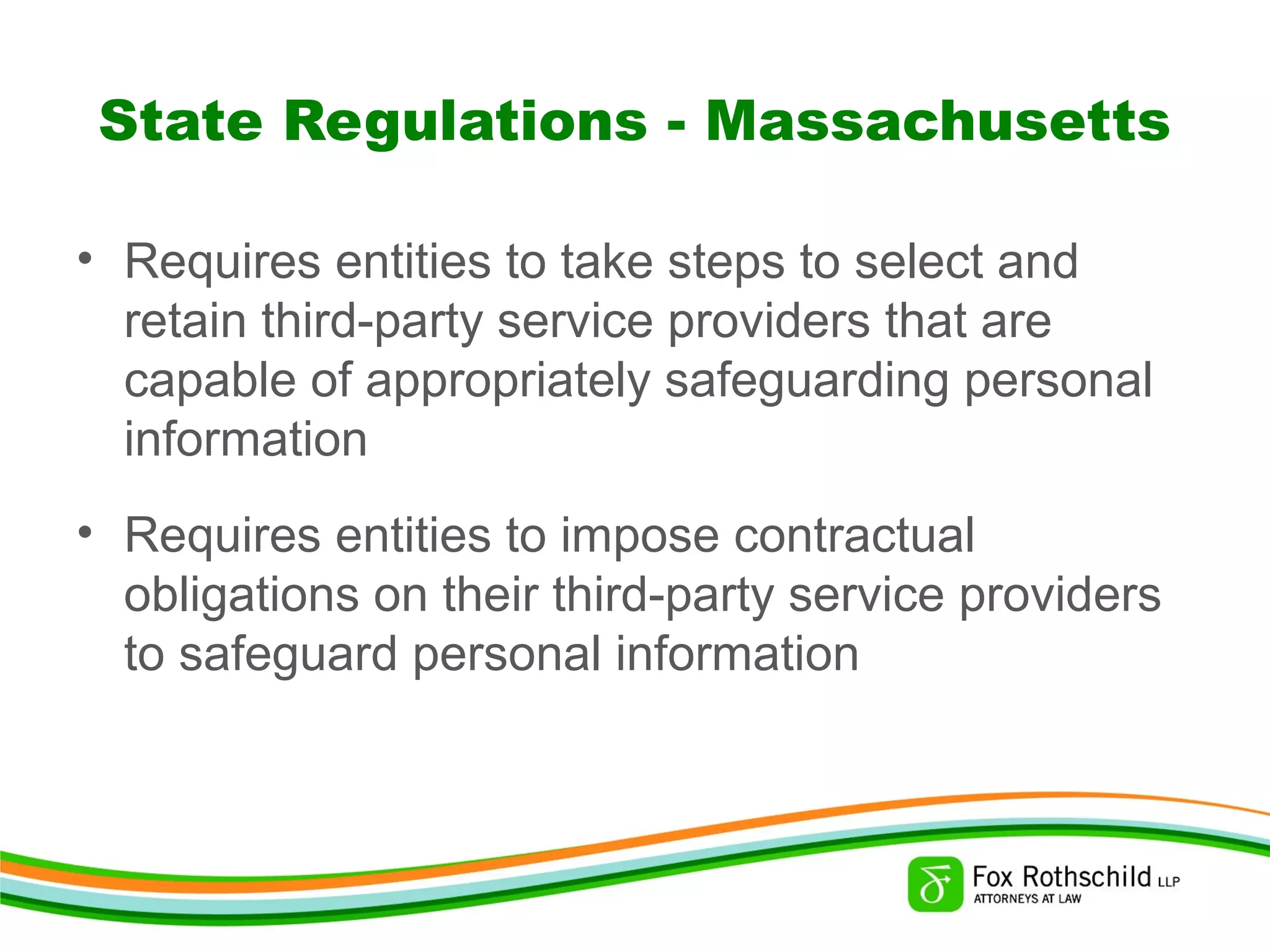 State Regulations - Massachusetts
• Requires entities to take steps to select and
retain third-party service providers that are
capable of appropriately safeguarding personal
information
• Requires entities to impose contractual
obligations on their third-party service providers
to safeguard personal information
 