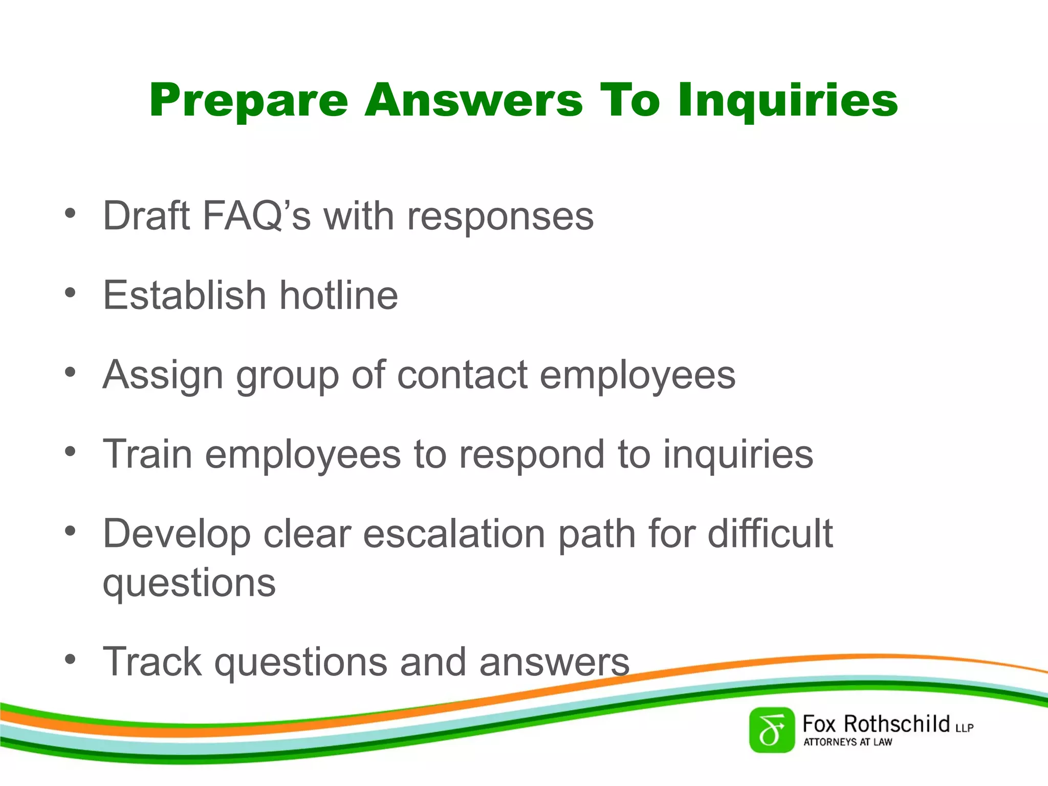 Prepare Answers To Inquiries
• Draft FAQ’s with responses
• Establish hotline
• Assign group of contact employees
• Train employees to respond to inquiries
• Develop clear escalation path for difficult
questions
• Track questions and answers
 