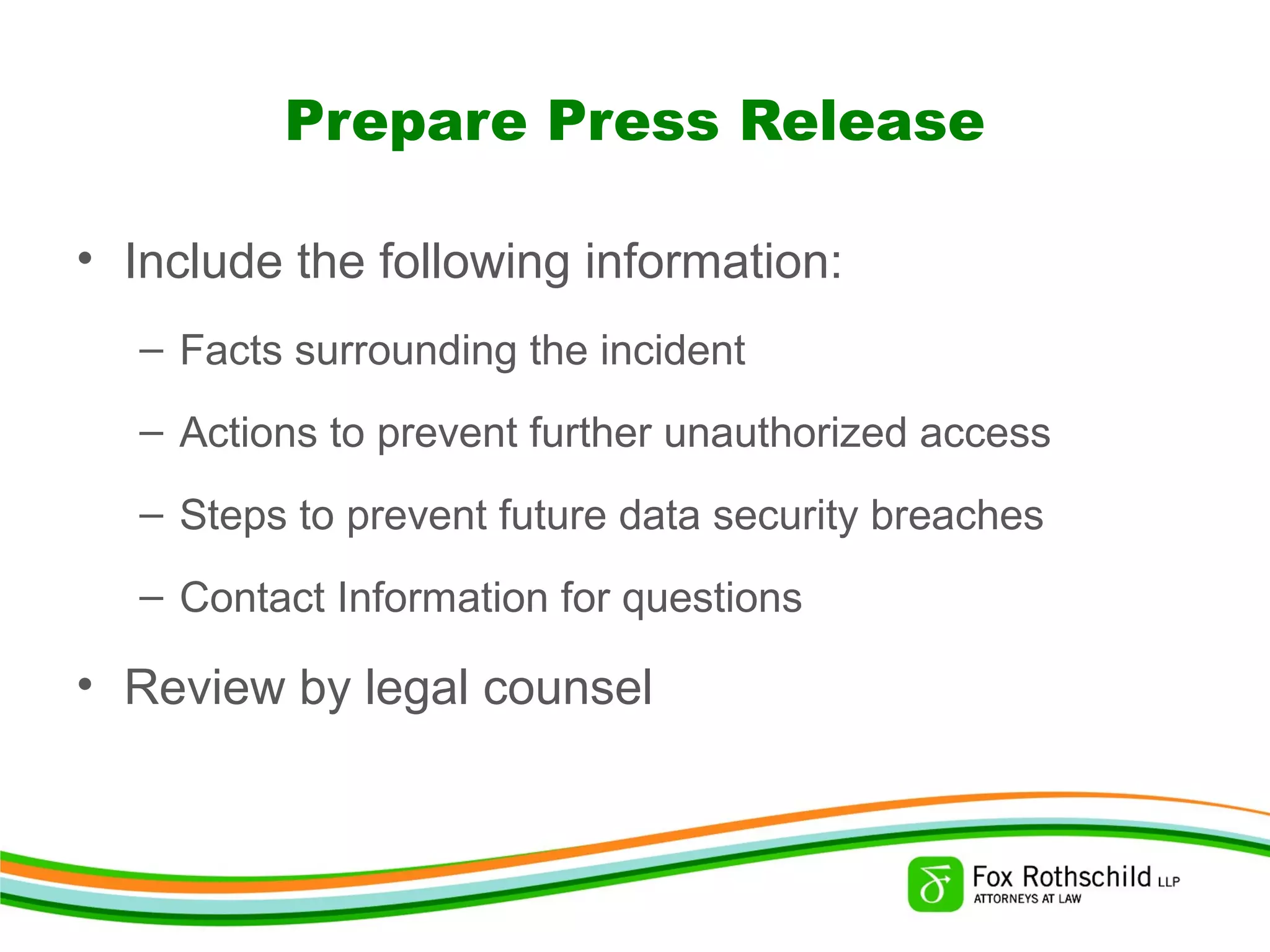 Prepare Press Release
• Include the following information:
– Facts surrounding the incident
– Actions to prevent further unauthorized access
– Steps to prevent future data security breaches
– Contact Information for questions
• Review by legal counsel
 