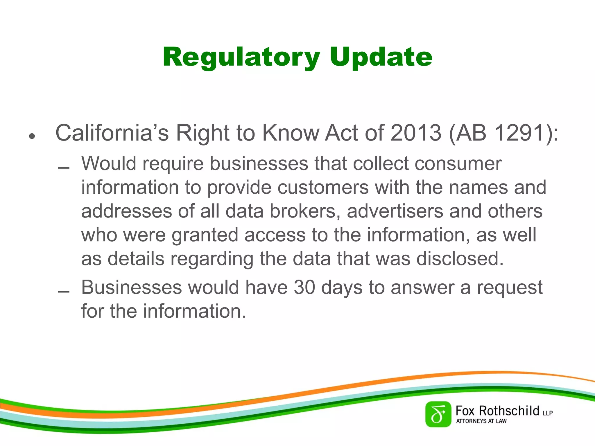 Regulatory Update
• California’s Right to Know Act of 2013 (AB 1291):
– Would require businesses that collect consumer
information to provide customers with the names and
addresses of all data brokers, advertisers and others
who were granted access to the information, as well
as details regarding the data that was disclosed.
– Businesses would have 30 days to answer a request
for the information.
 