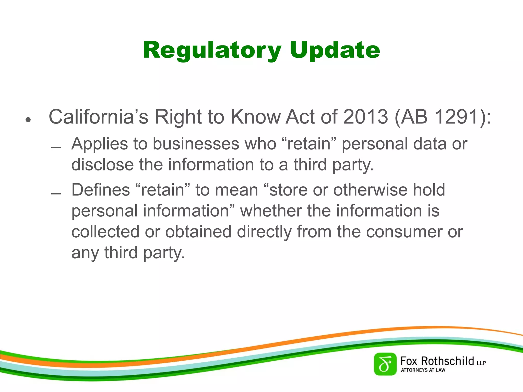 Regulatory Update
• California’s Right to Know Act of 2013 (AB 1291):
– Applies to businesses who “retain” personal data or
disclose the information to a third party.
– Defines “retain” to mean “store or otherwise hold
personal information” whether the information is
collected or obtained directly from the consumer or
any third party.
 