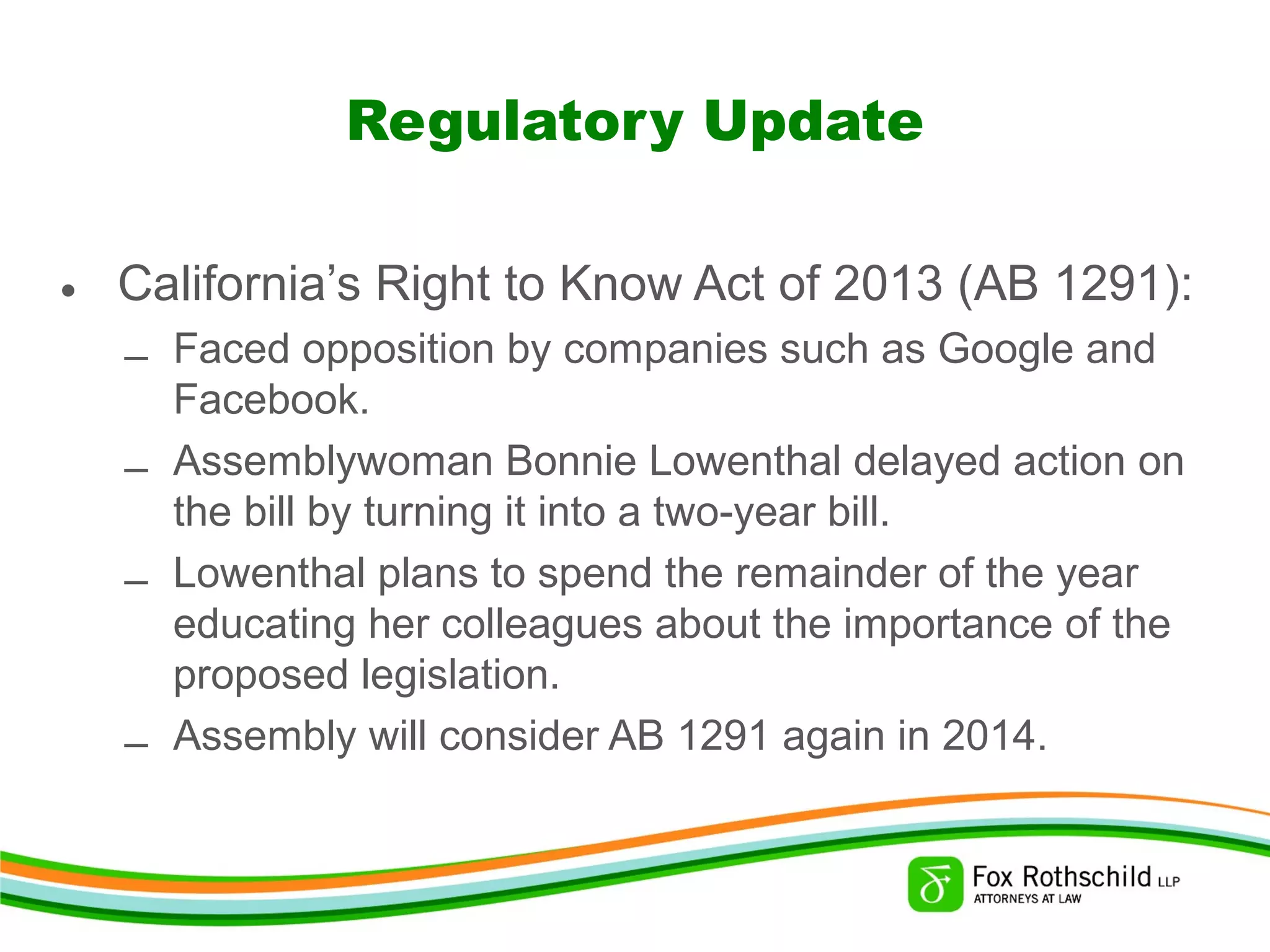 Regulatory Update
• California’s Right to Know Act of 2013 (AB 1291):
– Faced opposition by companies such as Google and
Facebook.
– Assemblywoman Bonnie Lowenthal delayed action on
the bill by turning it into a two-year bill.
– Lowenthal plans to spend the remainder of the year
educating her colleagues about the importance of the
proposed legislation.
– Assembly will consider AB 1291 again in 2014.
 