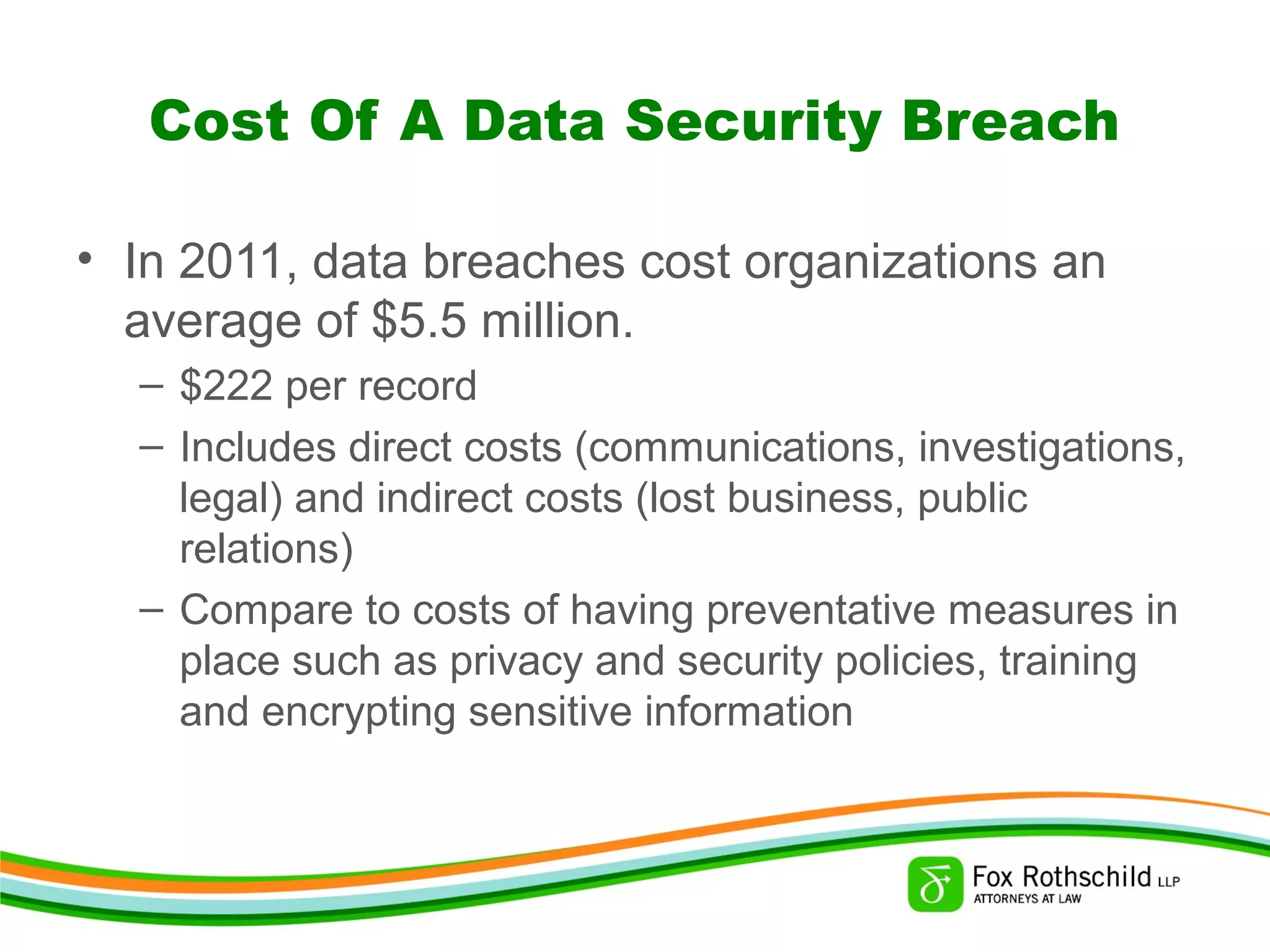 Cost Of A Data Security Breach
• In 2011, data breaches cost organizations an
average of $5.5 million.
– $222 per record
– Includes direct costs (communications, investigations,
legal) and indirect costs (lost business, public
relations)
– Compare to costs of having preventative measures in
place such as privacy and security policies, training
and encrypting sensitive information
 