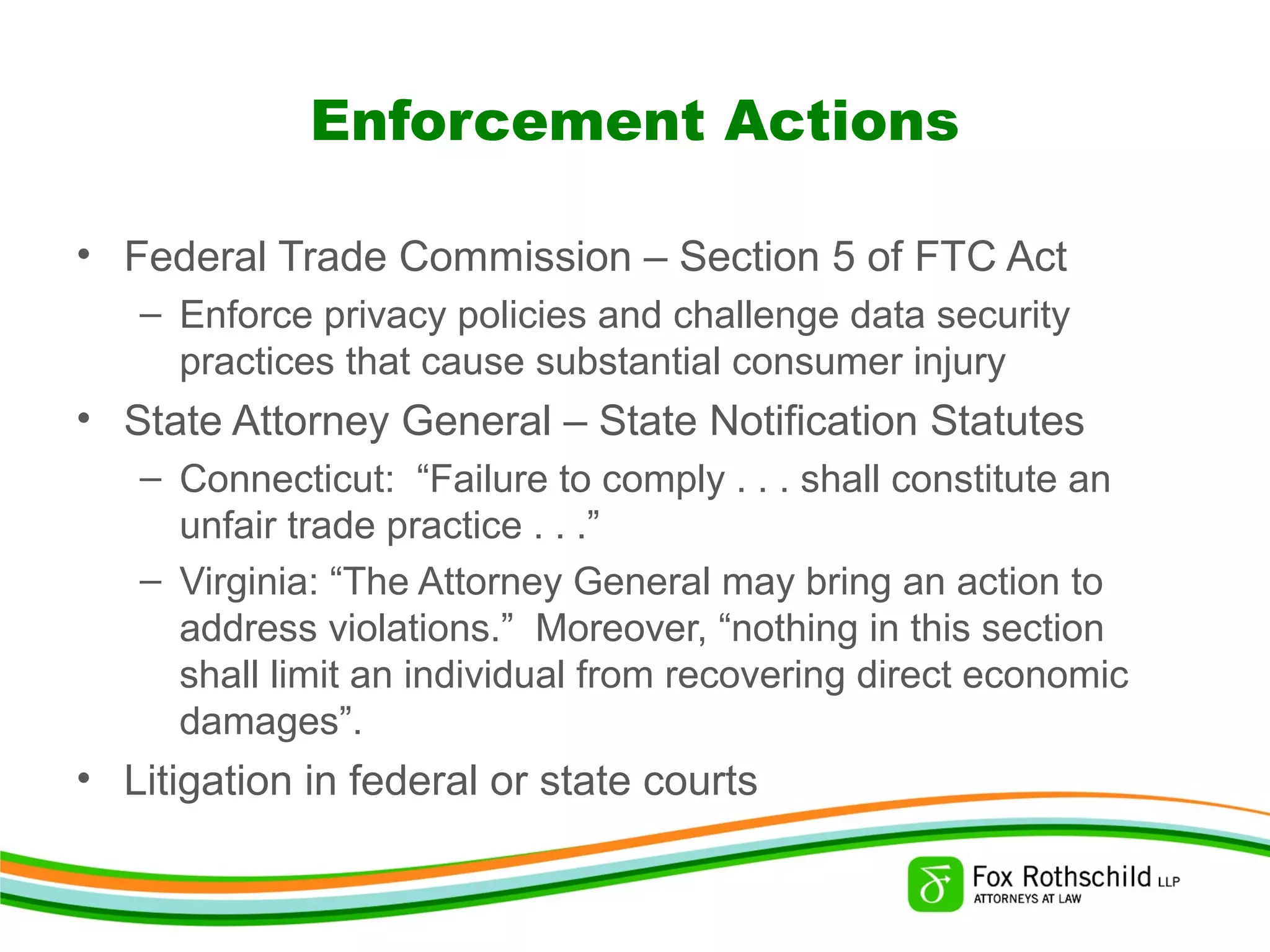 Enforcement Actions
• Federal Trade Commission – Section 5 of FTC Act
– Enforce privacy policies and challenge data security
practices that cause substantial consumer injury
• State Attorney General – State Notification Statutes
– Connecticut: “Failure to comply . . . shall constitute an
unfair trade practice . . .”
– Virginia: “The Attorney General may bring an action to
address violations.” Moreover, “nothing in this section
shall limit an individual from recovering direct economic
damages”.
• Litigation in federal or state courts
 