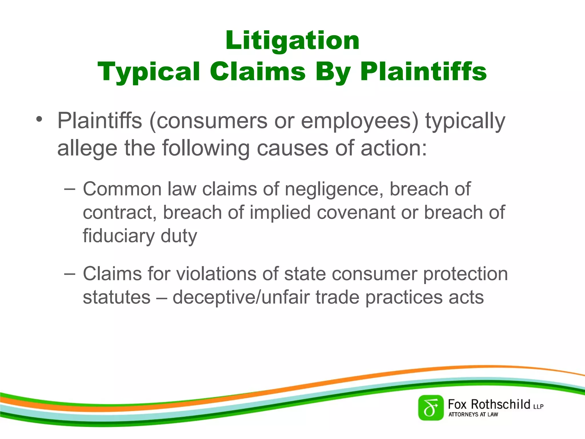 Litigation
Typical Claims By Plaintiffs
• Plaintiffs (consumers or employees) typically
allege the following causes of action:
– Common law claims of negligence, breach of
contract, breach of implied covenant or breach of
fiduciary duty
– Claims for violations of state consumer protection
statutes – deceptive/unfair trade practices acts
 