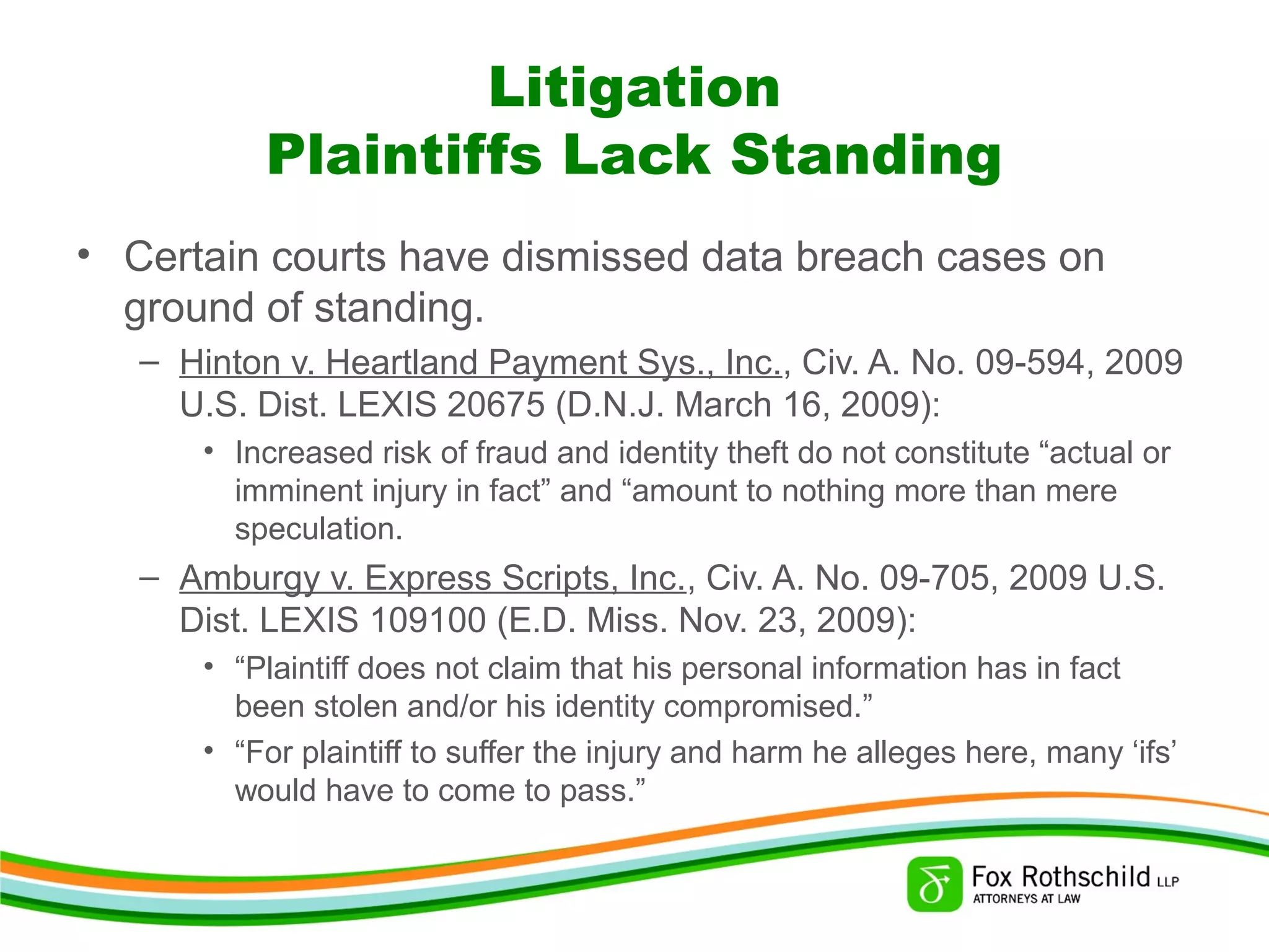 Litigation
Plaintiffs Lack Standing
• Certain courts have dismissed data breach cases on
ground of standing.
– Hinton v. Heartland Payment Sys., Inc., Civ. A. No. 09-594, 2009
U.S. Dist. LEXIS 20675 (D.N.J. March 16, 2009):
• Increased risk of fraud and identity theft do not constitute “actual or
imminent injury in fact” and “amount to nothing more than mere
speculation.
– Amburgy v. Express Scripts, Inc., Civ. A. No. 09-705, 2009 U.S.
Dist. LEXIS 109100 (E.D. Miss. Nov. 23, 2009):
• “Plaintiff does not claim that his personal information has in fact
been stolen and/or his identity compromised.”
• “For plaintiff to suffer the injury and harm he alleges here, many ‘ifs’
would have to come to pass.”
 