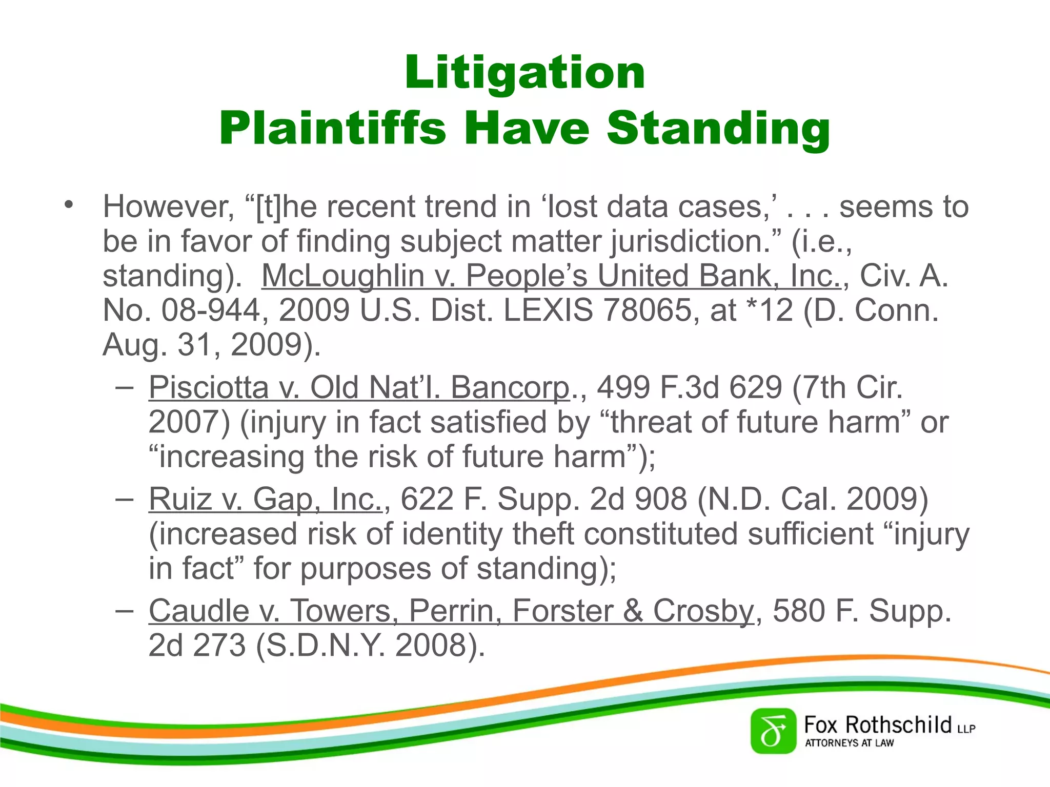 Litigation
Plaintiffs Have Standing
• However, “[t]he recent trend in ‘lost data cases,’ . . . seems to
be in favor of finding subject matter jurisdiction.” (i.e.,
standing). McLoughlin v. People’s United Bank, Inc., Civ. A.
No. 08-944, 2009 U.S. Dist. LEXIS 78065, at *12 (D. Conn.
Aug. 31, 2009).
– Pisciotta v. Old Nat’l. Bancorp., 499 F.3d 629 (7th Cir.
2007) (injury in fact satisfied by “threat of future harm” or
“increasing the risk of future harm”);
– Ruiz v. Gap, Inc., 622 F. Supp. 2d 908 (N.D. Cal. 2009)
(increased risk of identity theft constituted sufficient “injury
in fact” for purposes of standing);
– Caudle v. Towers, Perrin, Forster & Crosby, 580 F. Supp.
2d 273 (S.D.N.Y. 2008).
 