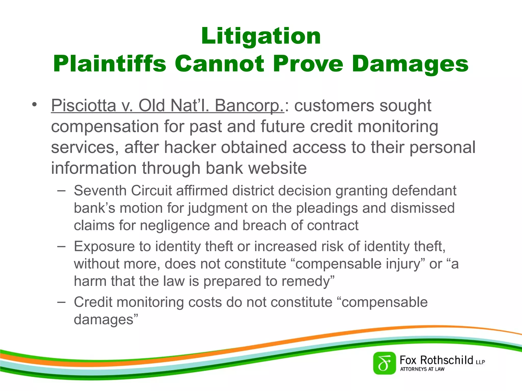 Litigation
Plaintiffs Cannot Prove Damages
• Pisciotta v. Old Nat’l. Bancorp.: customers sought
compensation for past and future credit monitoring
services, after hacker obtained access to their personal
information through bank website
– Seventh Circuit affirmed district decision granting defendant
bank’s motion for judgment on the pleadings and dismissed
claims for negligence and breach of contract
– Exposure to identity theft or increased risk of identity theft,
without more, does not constitute “compensable injury” or “a
harm that the law is prepared to remedy”
– Credit monitoring costs do not constitute “compensable
damages”
 