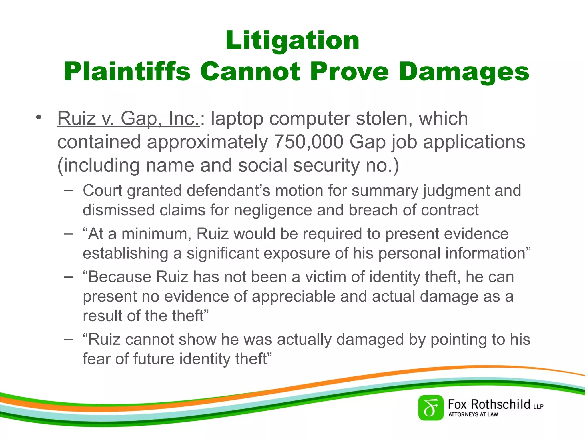 Litigation
Plaintiffs Cannot Prove Damages
• Ruiz v. Gap, Inc.: laptop computer stolen, which
contained approximately 750,000 Gap job applications
(including name and social security no.)
– Court granted defendant’s motion for summary judgment and
dismissed claims for negligence and breach of contract
– “At a minimum, Ruiz would be required to present evidence
establishing a significant exposure of his personal information”
– “Because Ruiz has not been a victim of identity theft, he can
present no evidence of appreciable and actual damage as a
result of the theft”
– “Ruiz cannot show he was actually damaged by pointing to his
fear of future identity theft”
 