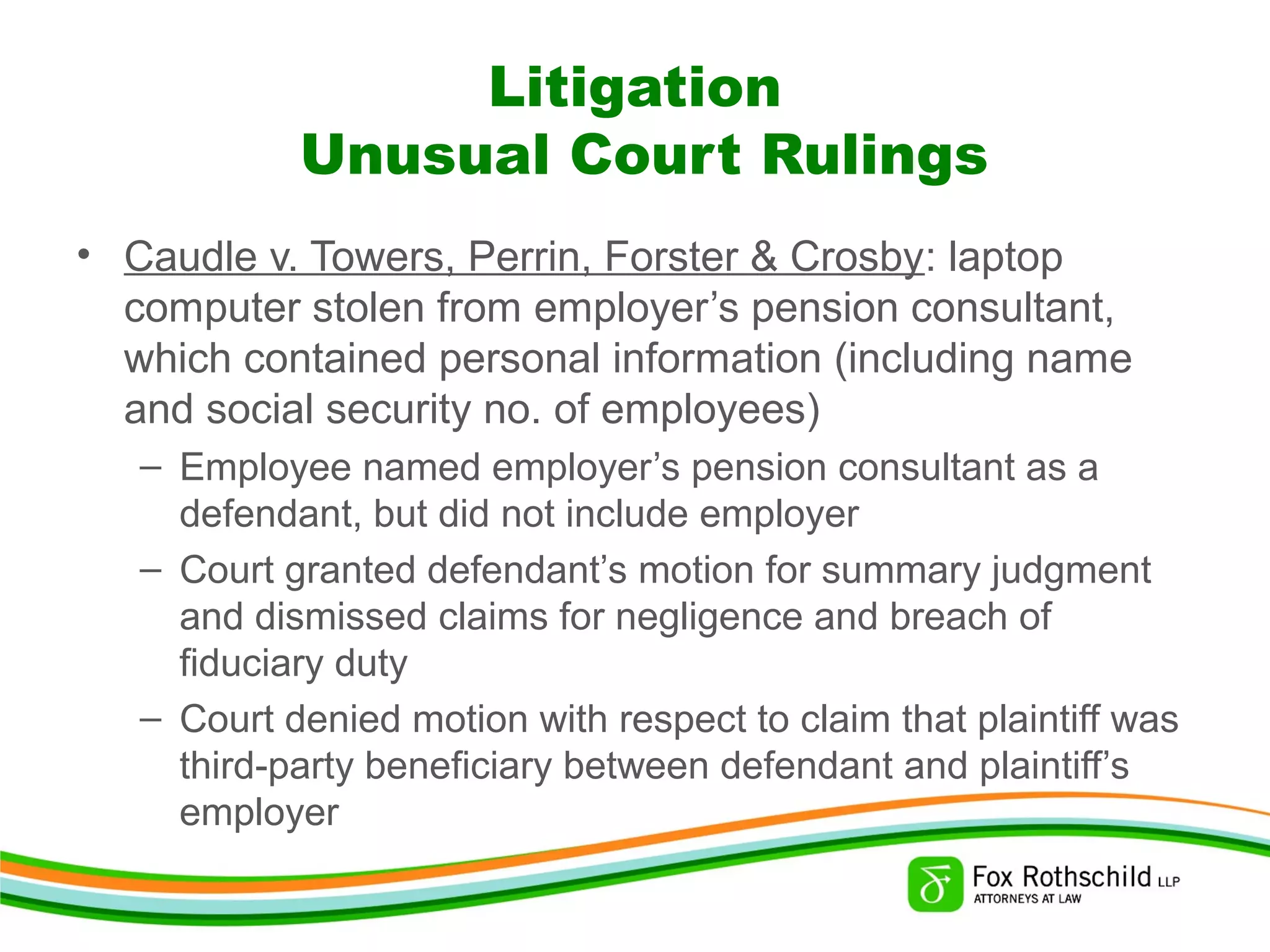 Litigation
Unusual Court Rulings
• Caudle v. Towers, Perrin, Forster & Crosby: laptop
computer stolen from employer’s pension consultant,
which contained personal information (including name
and social security no. of employees)
– Employee named employer’s pension consultant as a
defendant, but did not include employer
– Court granted defendant’s motion for summary judgment
and dismissed claims for negligence and breach of
fiduciary duty
– Court denied motion with respect to claim that plaintiff was
third-party beneficiary between defendant and plaintiff’s
employer
 