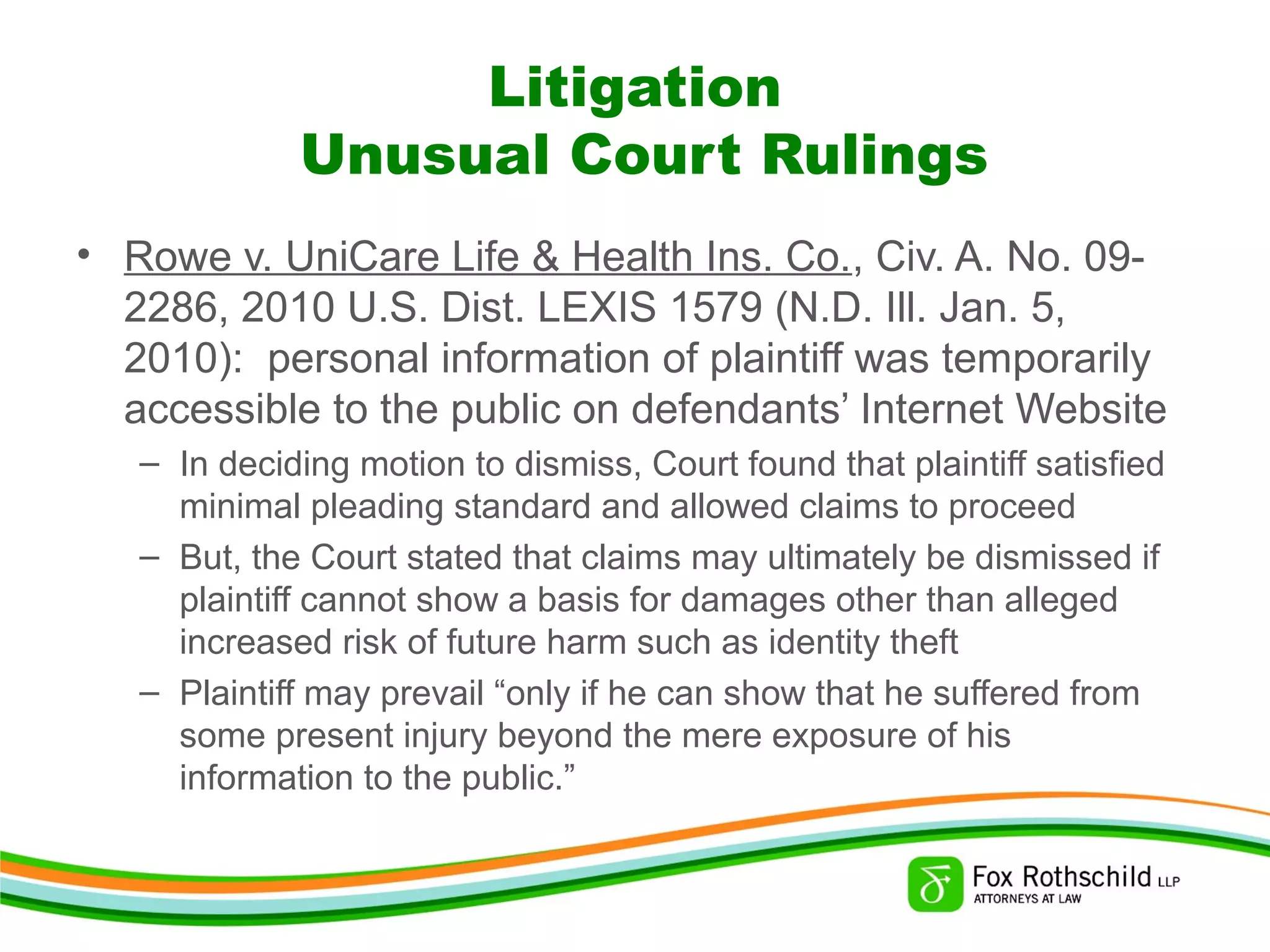 Litigation
Unusual Court Rulings
• Rowe v. UniCare Life & Health Ins. Co., Civ. A. No. 09-
2286, 2010 U.S. Dist. LEXIS 1579 (N.D. Ill. Jan. 5,
2010): personal information of plaintiff was temporarily
accessible to the public on defendants’ Internet Website
– In deciding motion to dismiss, Court found that plaintiff satisfied
minimal pleading standard and allowed claims to proceed
– But, the Court stated that claims may ultimately be dismissed if
plaintiff cannot show a basis for damages other than alleged
increased risk of future harm such as identity theft
– Plaintiff may prevail “only if he can show that he suffered from
some present injury beyond the mere exposure of his
information to the public.”
 