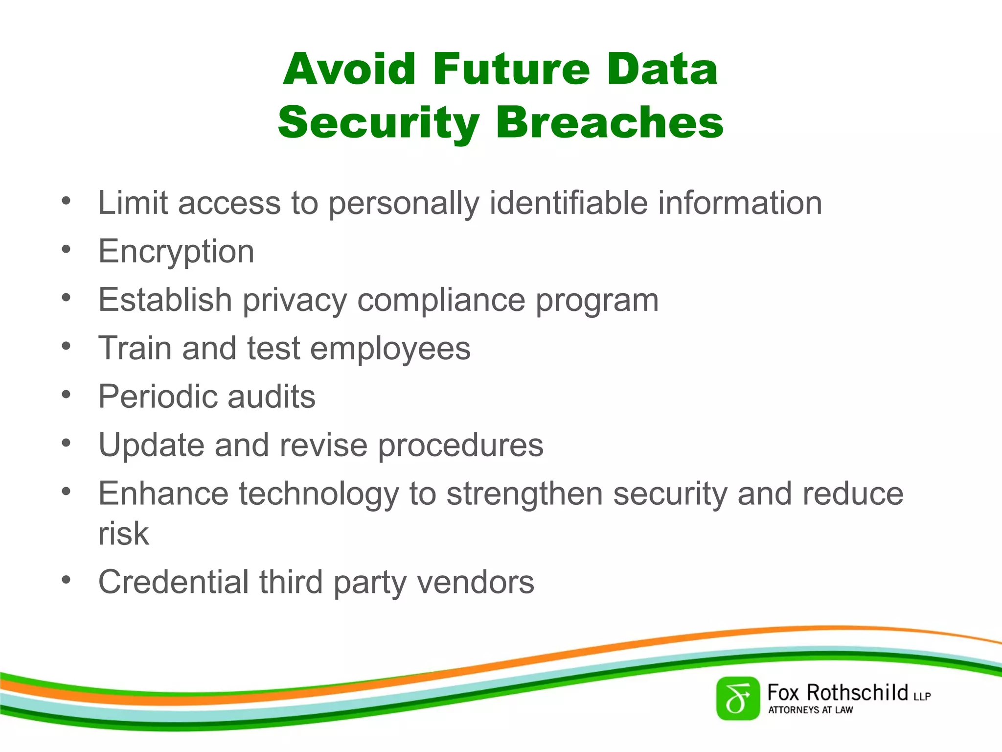 Avoid Future Data
Security Breaches
• Limit access to personally identifiable information
• Encryption
• Establish privacy compliance program
• Train and test employees
• Periodic audits
• Update and revise procedures
• Enhance technology to strengthen security and reduce
risk
• Credential third party vendors
 