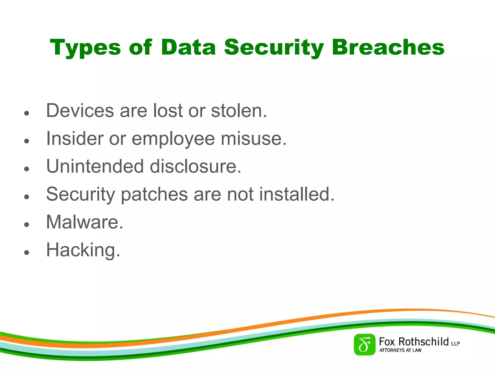 Types of Data Security Breaches
• Devices are lost or stolen.
• Insider or employee misuse.
• Unintended disclosure.
• Security patches are not installed.
• Malware.
• Hacking.
 