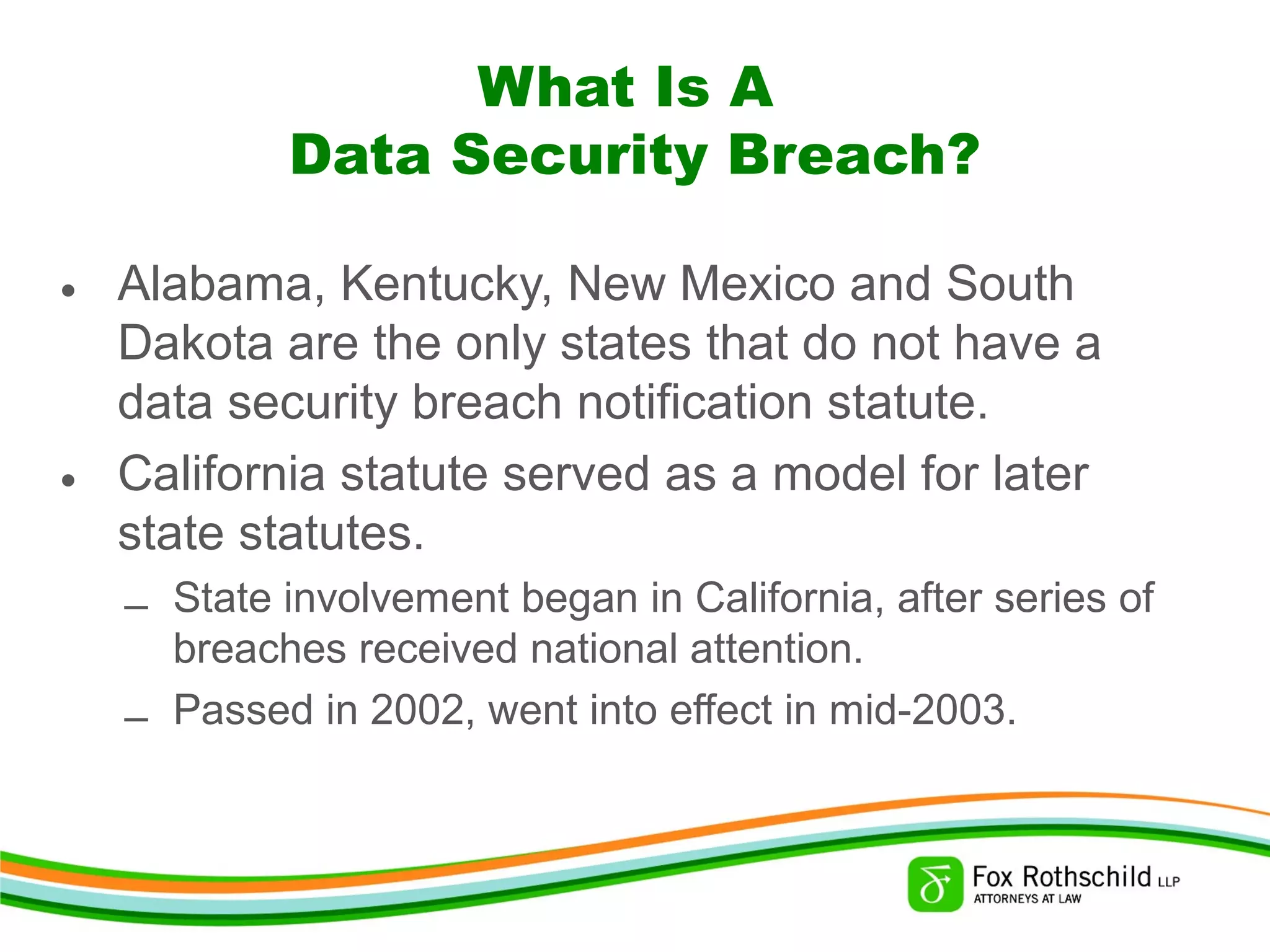 What Is A
Data Security Breach?
• Alabama, Kentucky, New Mexico and South
Dakota are the only states that do not have a
data security breach notification statute.
• California statute served as a model for later
state statutes.
– State involvement began in California, after series of
breaches received national attention.
– Passed in 2002, went into effect in mid-2003.
 