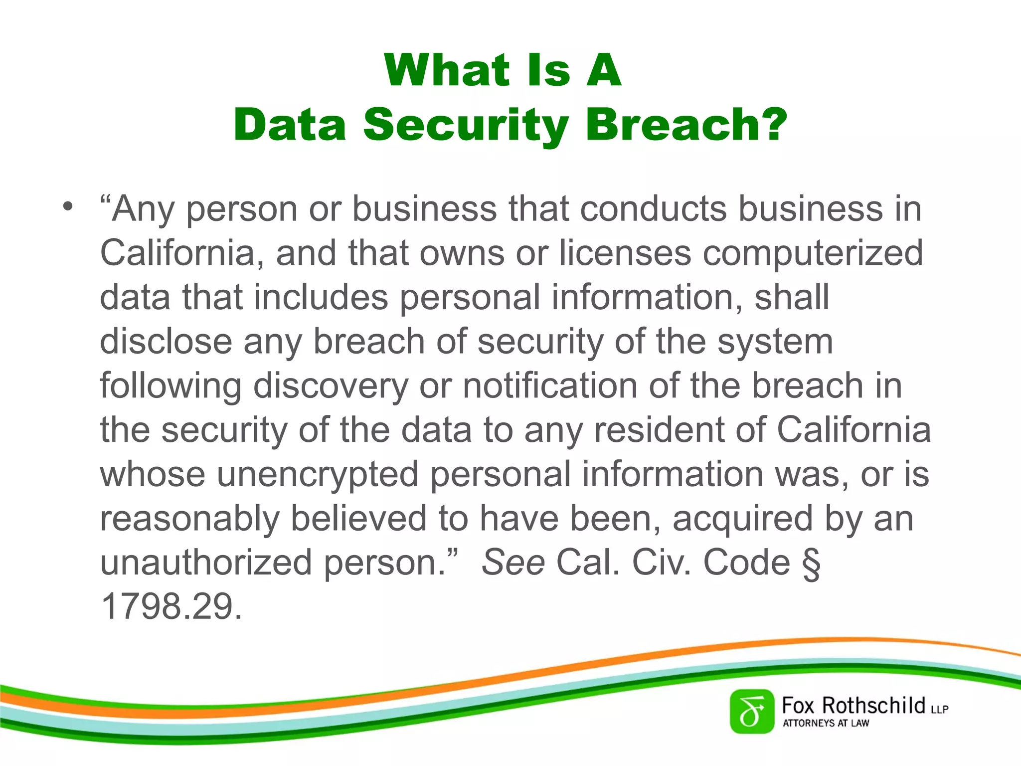 What Is A
Data Security Breach?
• “Any person or business that conducts business in
California, and that owns or licenses computerized
data that includes personal information, shall
disclose any breach of security of the system
following discovery or notification of the breach in
the security of the data to any resident of California
whose unencrypted personal information was, or is
reasonably believed to have been, acquired by an
unauthorized person.” See Cal. Civ. Code §
1798.29.
 