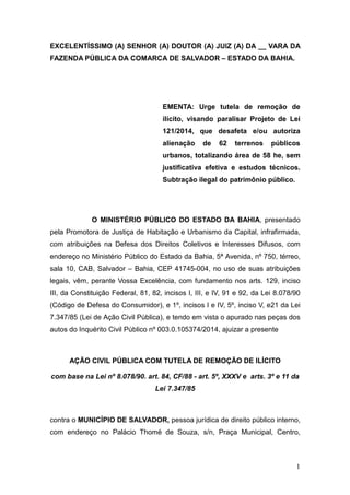 1
EXCELENTÍSSIMO (A) SENHOR (A) DOUTOR (A) JUIZ (A) DA __ VARA DA
FAZENDA PÚBLICA DA COMARCA DE SALVADOR – ESTADO DA BAHIA.
EMENTA: Urge tutela de remoção de
ilícito, visando paralisar Projeto de Lei
121/2014, que desafeta e/ou autoriza
alienação de 62 terrenos públicos
urbanos, totalizando área de 58 he, sem
justificativa efetiva e estudos técnicos.
Subtração ilegal do patrimônio público.
O MINISTÉRIO PÚBLICO DO ESTADO DA BAHIA, presentado
pela Promotora de Justiça de Habitação e Urbanismo da Capital, infrafirmada,
com atribuições na Defesa dos Direitos Coletivos e Interesses Difusos, com
endereço no Ministério Público do Estado da Bahia, 5ª Avenida, nº 750, térreo,
sala 10, CAB, Salvador – Bahia, CEP 41745-004, no uso de suas atribuições
legais, vêm, perante Vossa Excelência, com fundamento nos arts. 129, inciso
III, da Constituição Federal, 81, 82, incisos I, III, e IV, 91 e 92, da Lei 8.078/90
(Código de Defesa do Consumidor), e 1º, incisos I e IV, 5º, inciso V, e21 da Lei
7.347/85 (Lei de Ação Civil Pública), e tendo em vista o apurado nas peças dos
autos do Inquérito Civil Público nº 003.0.105374/2014, ajuizar a presente
AÇÃO CIVIL PÚBLICA COM TUTELA DE REMOÇÃO DE ILÍCITO
com base na Lei nº 8.078/90. art. 84, CF/88 - art. 5º, XXXV e arts. 3º e 11 da
Lei 7.347/85
contra o MUNICÍPIO DE SALVADOR, pessoa jurídica de direito público interno,
com endereço no Palácio Thomé de Souza, s/n, Praça Municipal, Centro,
 