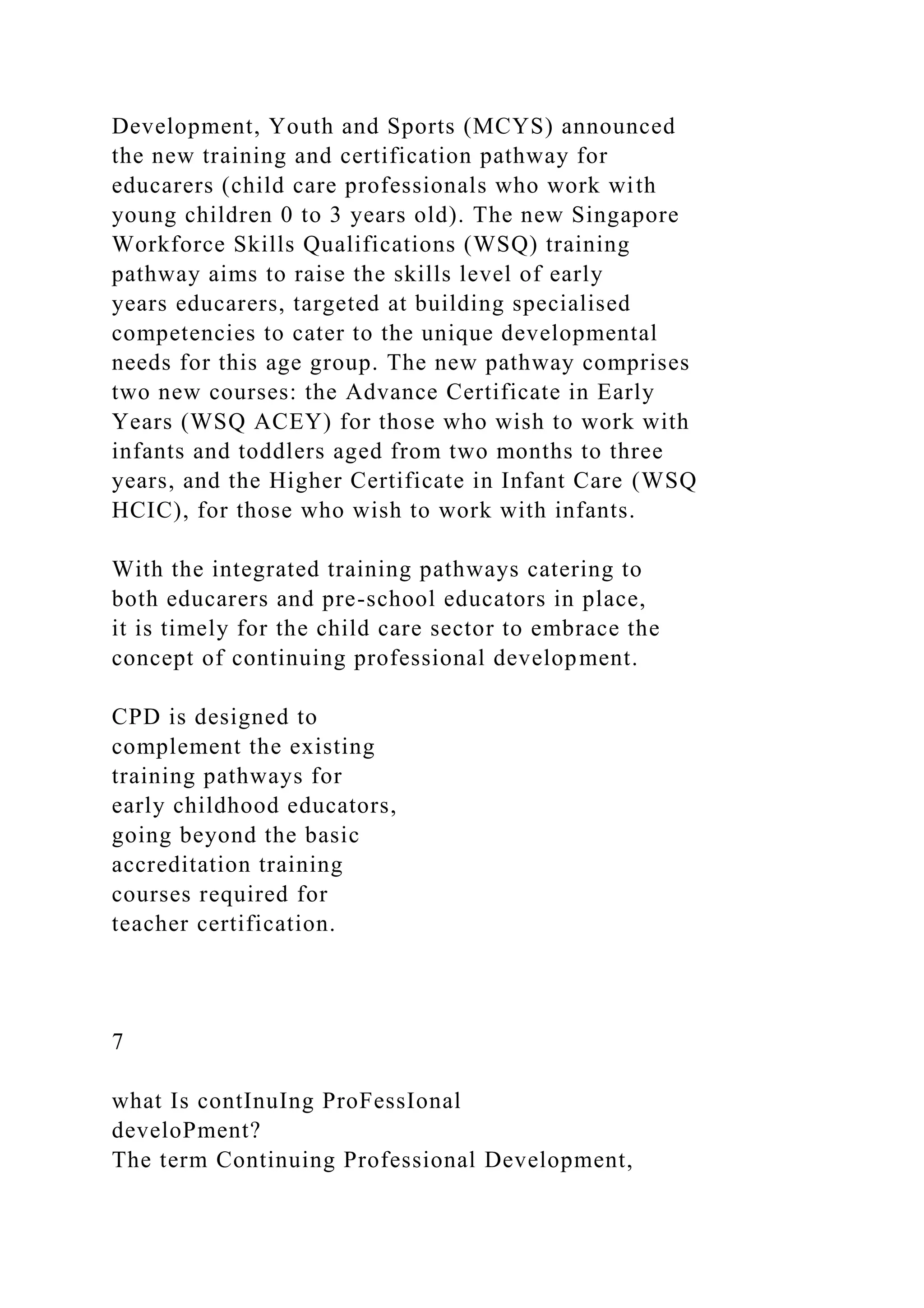 Development, Youth and Sports (MCYS) announced
the new training and certification pathway for
educarers (child care professionals who work with
young children 0 to 3 years old). The new Singapore
Workforce Skills Qualifications (WSQ) training
pathway aims to raise the skills level of early
years educarers, targeted at building specialised
competencies to cater to the unique developmental
needs for this age group. The new pathway comprises
two new courses: the Advance Certificate in Early
Years (WSQ ACEY) for those who wish to work with
infants and toddlers aged from two months to three
years, and the Higher Certificate in Infant Care (WSQ
HCIC), for those who wish to work with infants.
With the integrated training pathways catering to
both educarers and pre-school educators in place,
it is timely for the child care sector to embrace the
concept of continuing professional development.
CPD is designed to
complement the existing
training pathways for
early childhood educators,
going beyond the basic
accreditation training
courses required for
teacher certification.
7
what Is contInuIng ProFessIonal
develoPment?
The term Continuing Professional Development,
 