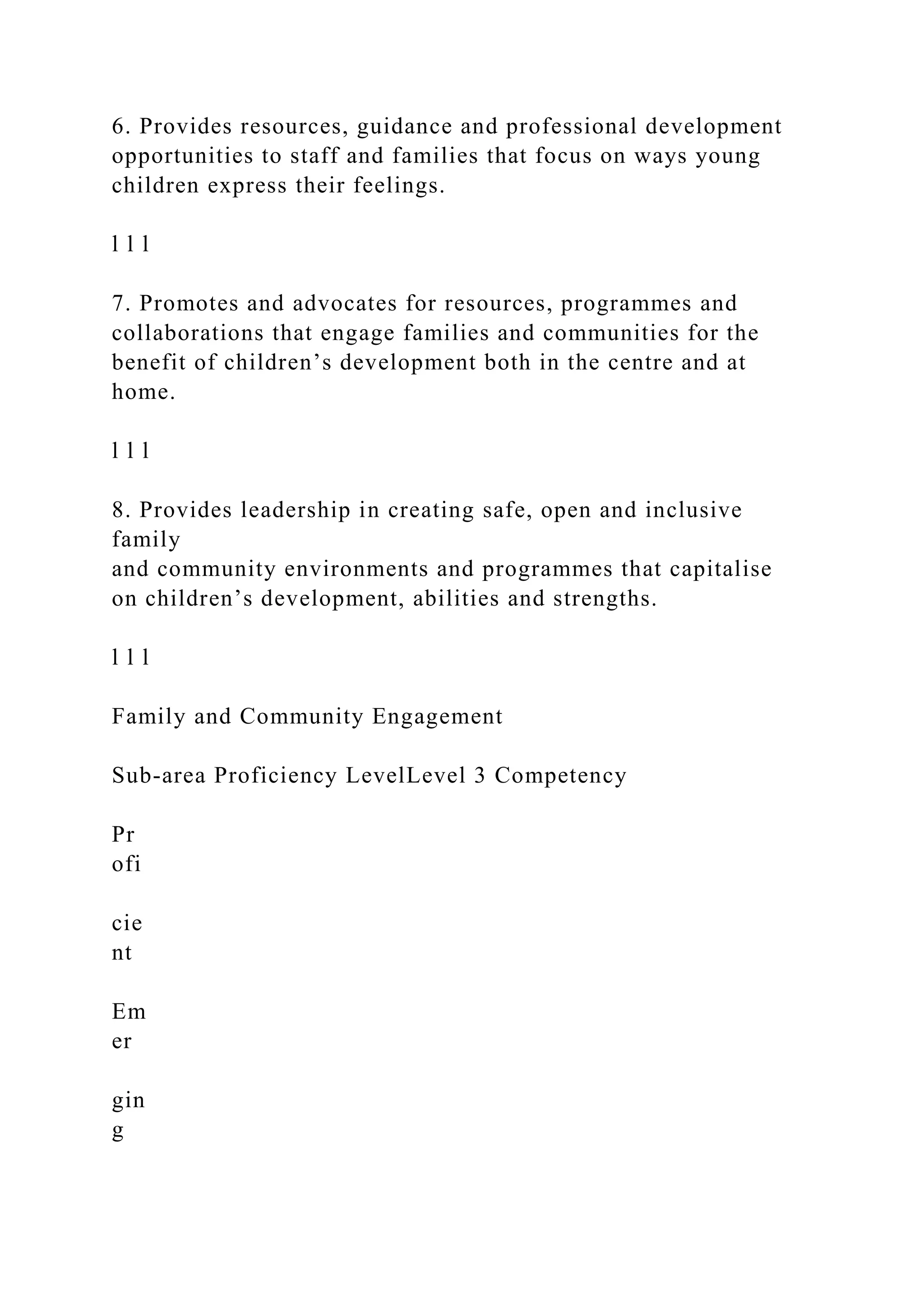 6. Provides resources, guidance and professional development
opportunities to staff and families that focus on ways young
children express their feelings.
l l l
7. Promotes and advocates for resources, programmes and
collaborations that engage families and communities for the
benefit of children’s development both in the centre and at
home.
l l l
8. Provides leadership in creating safe, open and inclusive
family
and community environments and programmes that capitalise
on children’s development, abilities and strengths.
l l l
Family and Community Engagement
Sub-area Proficiency LevelLevel 3 Competency
Pr
ofi
cie
nt
Em
er
gin
g
 