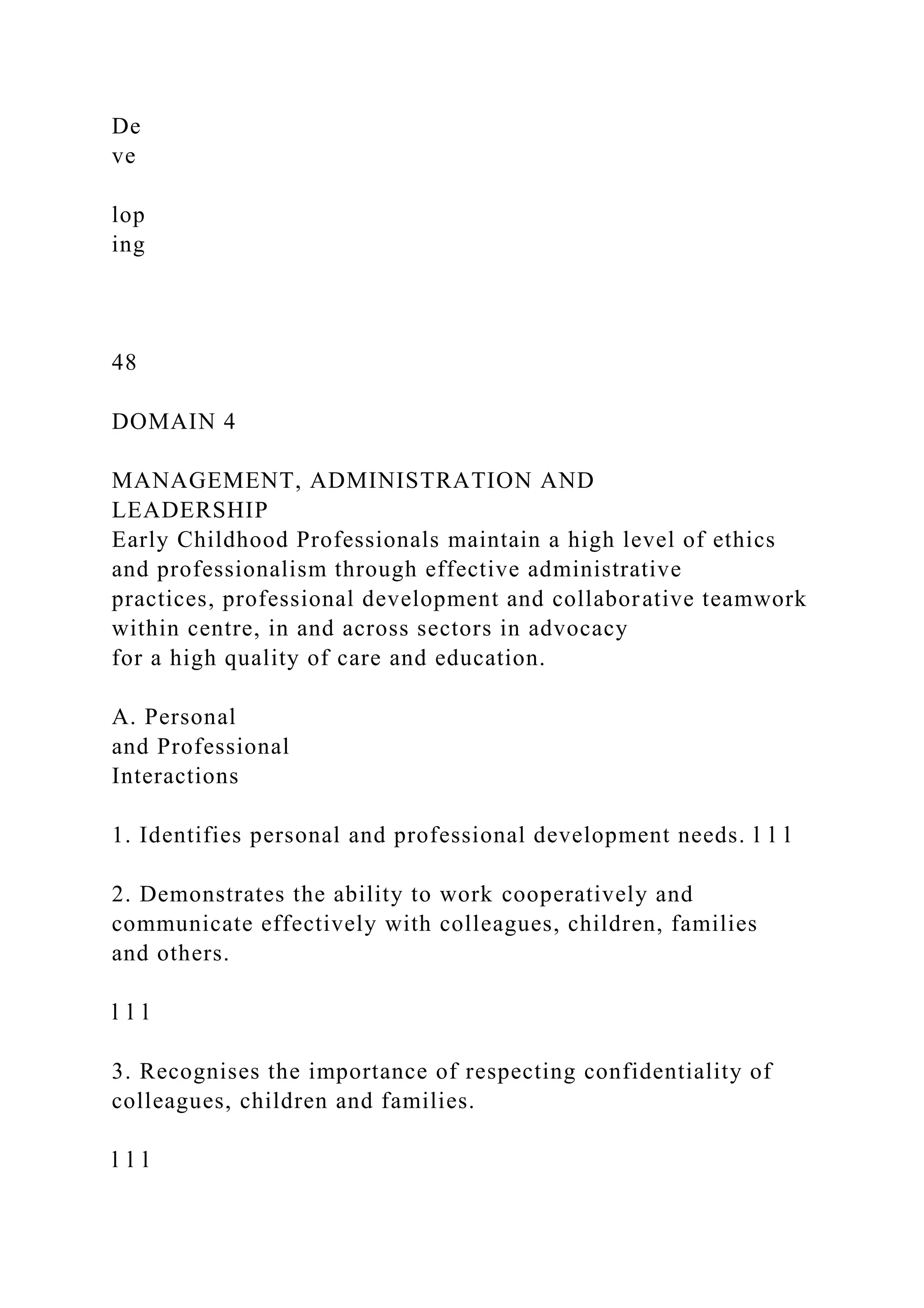 De
ve
lop
ing
48
DOMAIN 4
MANAGEMENT, ADMINISTRATION AND
LEADERSHIP
Early Childhood Professionals maintain a high level of ethics
and professionalism through effective administrative
practices, professional development and collaborative teamwork
within centre, in and across sectors in advocacy
for a high quality of care and education.
A. Personal
and Professional
Interactions
1. Identifies personal and professional development needs. l l l
2. Demonstrates the ability to work cooperatively and
communicate effectively with colleagues, children, families
and others.
l l l
3. Recognises the importance of respecting confidentiality of
colleagues, children and families.
l l l
 