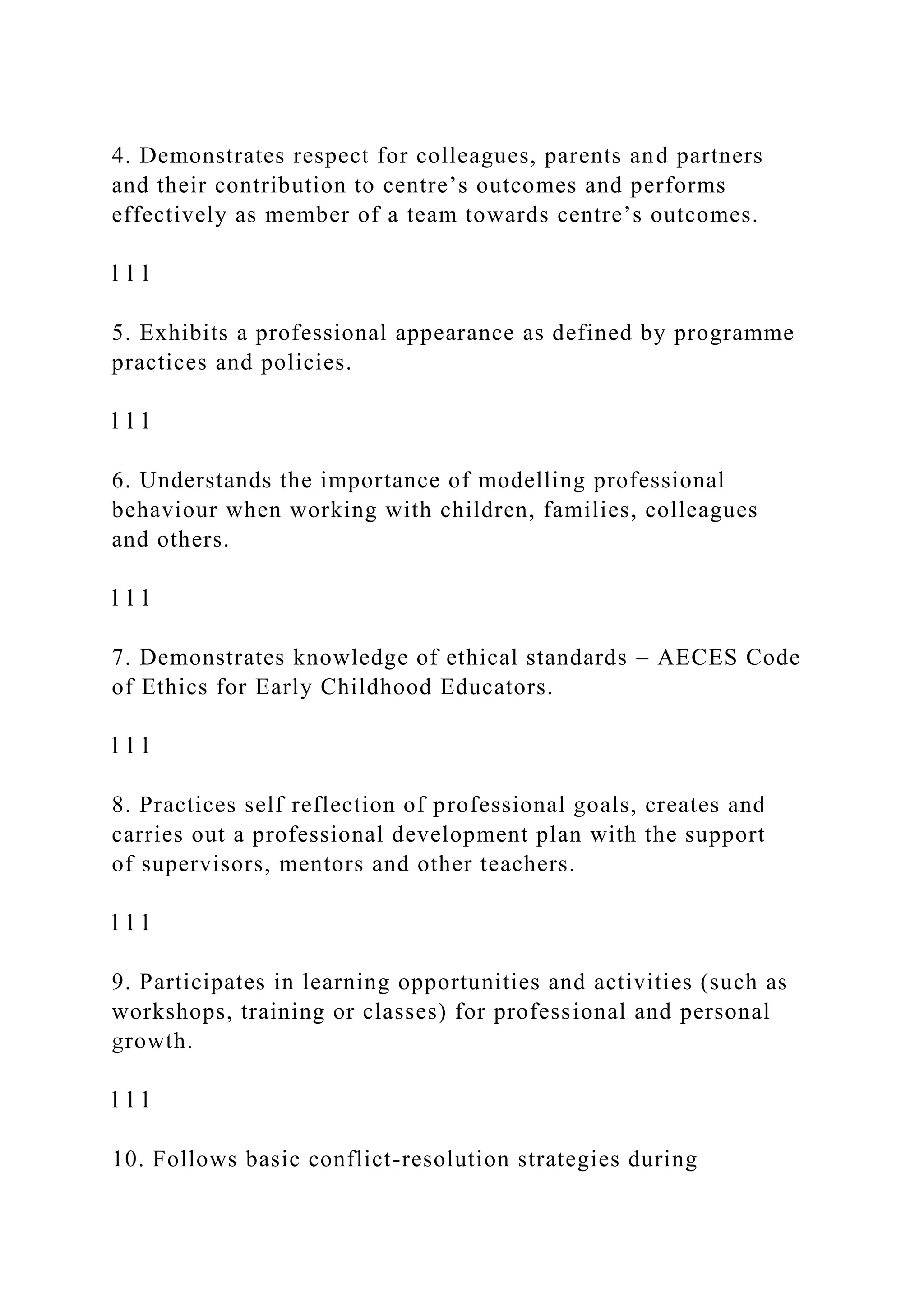 4. Demonstrates respect for colleagues, parents and partners
and their contribution to centre’s outcomes and performs
effectively as member of a team towards centre’s outcomes.
l l l
5. Exhibits a professional appearance as defined by programme
practices and policies.
l l l
6. Understands the importance of modelling professional
behaviour when working with children, families, colleagues
and others.
l l l
7. Demonstrates knowledge of ethical standards – AECES Code
of Ethics for Early Childhood Educators.
l l l
8. Practices self reflection of professional goals, creates and
carries out a professional development plan with the support
of supervisors, mentors and other teachers.
l l l
9. Participates in learning opportunities and activities (such as
workshops, training or classes) for professional and personal
growth.
l l l
10. Follows basic conflict-resolution strategies during
 