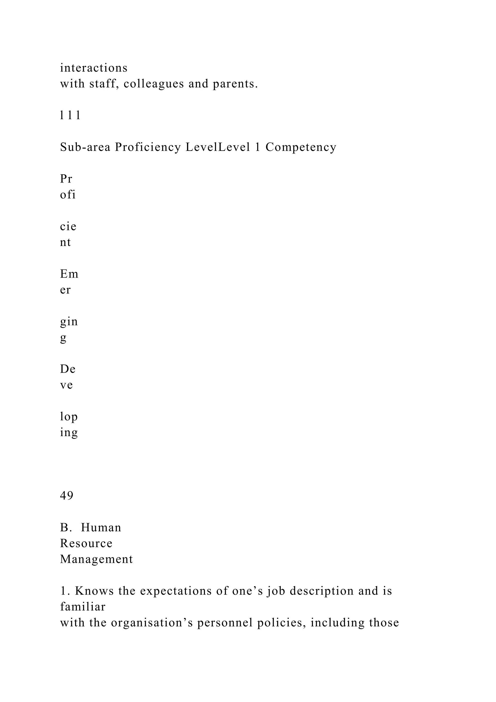 interactions
with staff, colleagues and parents.
l l l
Sub-area Proficiency LevelLevel 1 Competency
Pr
ofi
cie
nt
Em
er
gin
g
De
ve
lop
ing
49
B. Human
Resource
Management
1. Knows the expectations of one’s job description and is
familiar
with the organisation’s personnel policies, including those
 