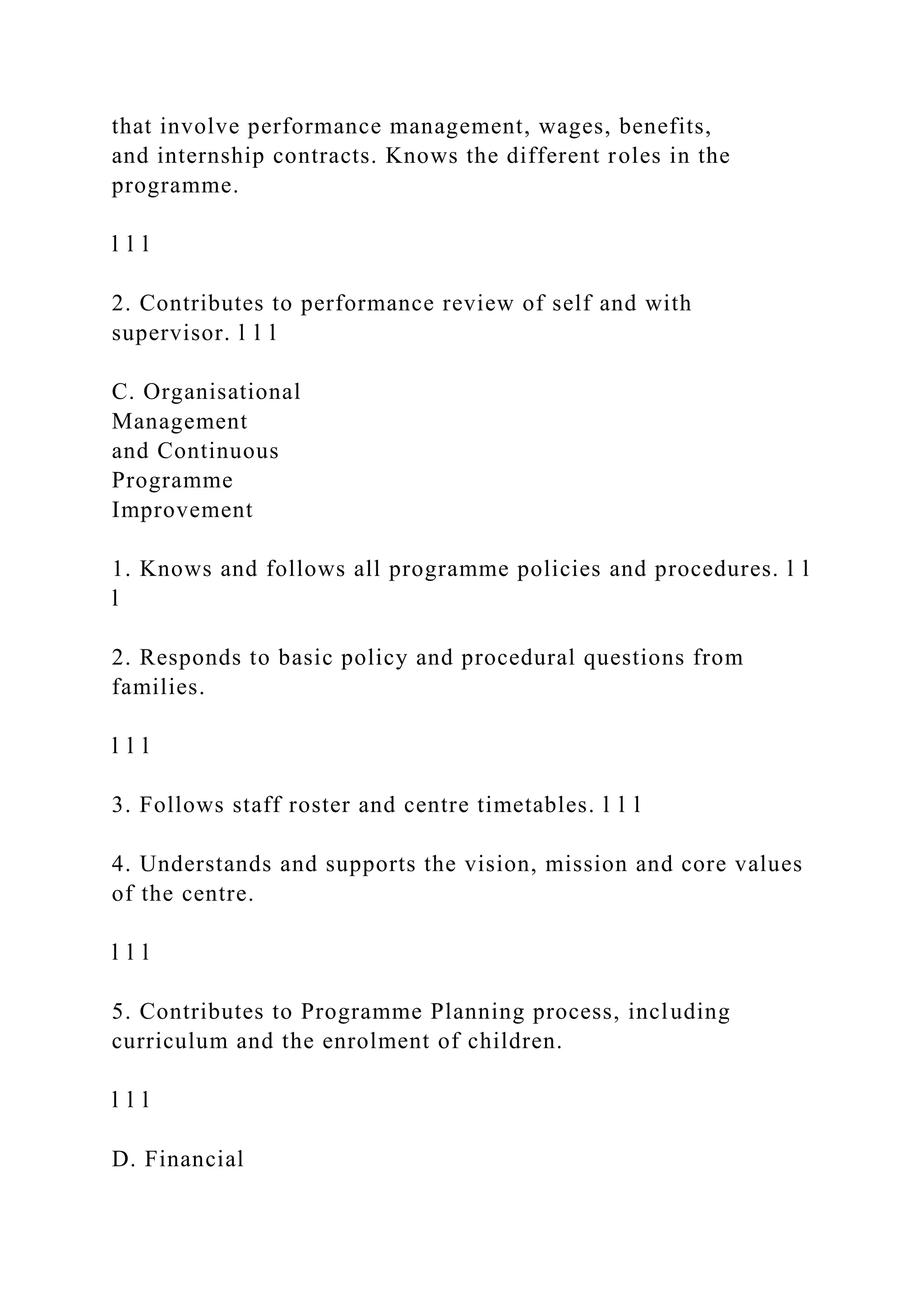 that involve performance management, wages, benefits,
and internship contracts. Knows the different roles in the
programme.
l l l
2. Contributes to performance review of self and with
supervisor. l l l
C. Organisational
Management
and Continuous
Programme
Improvement
1. Knows and follows all programme policies and procedures. l l
l
2. Responds to basic policy and procedural questions from
families.
l l l
3. Follows staff roster and centre timetables. l l l
4. Understands and supports the vision, mission and core values
of the centre.
l l l
5. Contributes to Programme Planning process, including
curriculum and the enrolment of children.
l l l
D. Financial
 