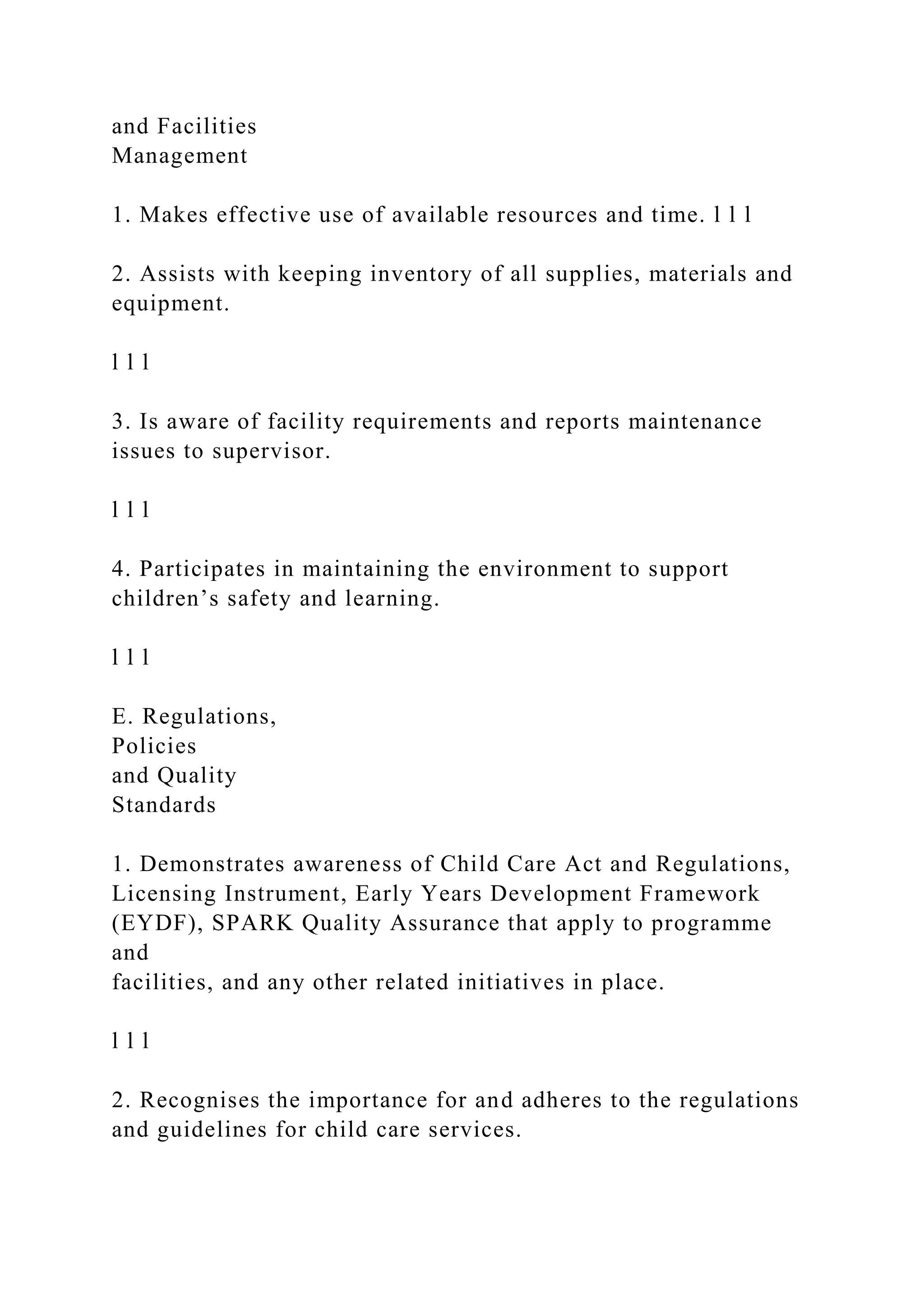 and Facilities
Management
1. Makes effective use of available resources and time. l l l
2. Assists with keeping inventory of all supplies, materials and
equipment.
l l l
3. Is aware of facility requirements and reports maintenance
issues to supervisor.
l l l
4. Participates in maintaining the environment to support
children’s safety and learning.
l l l
E. Regulations,
Policies
and Quality
Standards
1. Demonstrates awareness of Child Care Act and Regulations,
Licensing Instrument, Early Years Development Framework
(EYDF), SPARK Quality Assurance that apply to programme
and
facilities, and any other related initiatives in place.
l l l
2. Recognises the importance for and adheres to the regulations
and guidelines for child care services.
 
