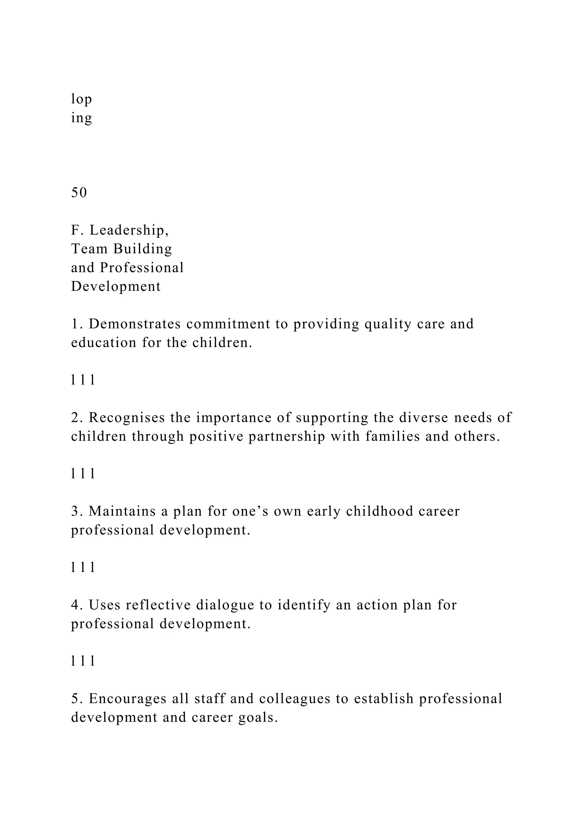 lop
ing
50
F. Leadership,
Team Building
and Professional
Development
1. Demonstrates commitment to providing quality care and
education for the children.
l l l
2. Recognises the importance of supporting the diverse needs of
children through positive partnership with families and others.
l l l
3. Maintains a plan for one’s own early childhood career
professional development.
l l l
4. Uses reflective dialogue to identify an action plan for
professional development.
l l l
5. Encourages all staff and colleagues to establish professional
development and career goals.
 