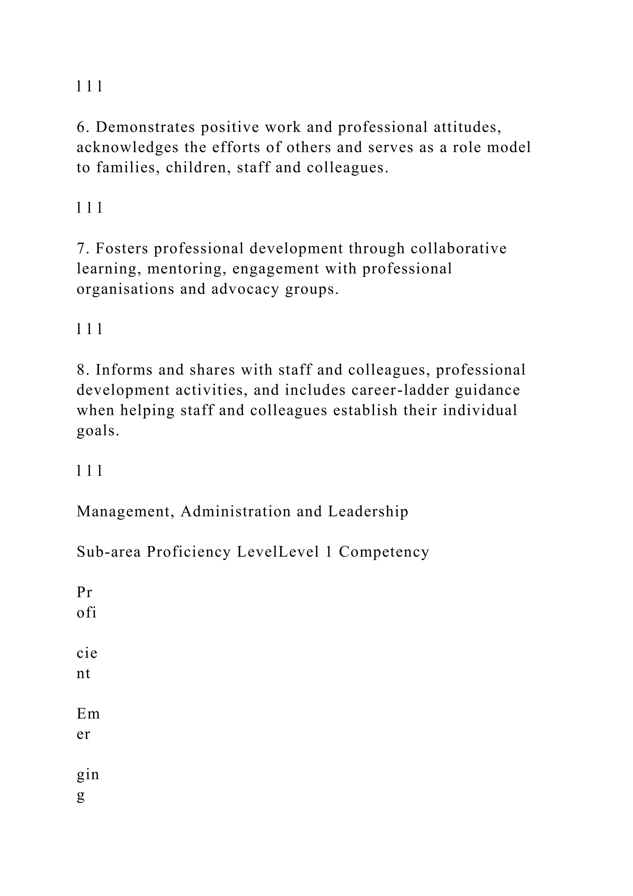 l l l
6. Demonstrates positive work and professional attitudes,
acknowledges the efforts of others and serves as a role model
to families, children, staff and colleagues.
l l l
7. Fosters professional development through collaborative
learning, mentoring, engagement with professional
organisations and advocacy groups.
l l l
8. Informs and shares with staff and colleagues, professional
development activities, and includes career-ladder guidance
when helping staff and colleagues establish their individual
goals.
l l l
Management, Administration and Leadership
Sub-area Proficiency LevelLevel 1 Competency
Pr
ofi
cie
nt
Em
er
gin
g
 
