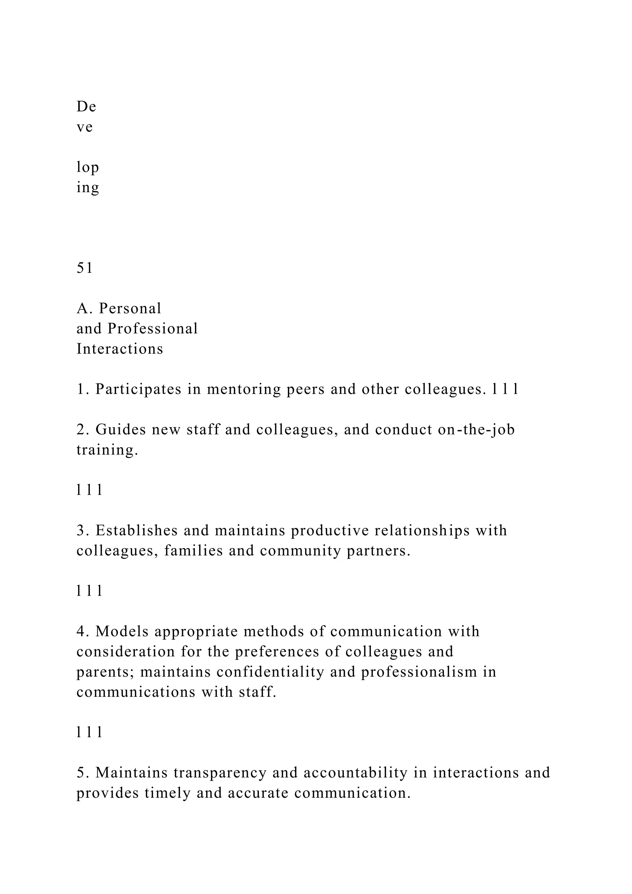 De
ve
lop
ing
51
A. Personal
and Professional
Interactions
1. Participates in mentoring peers and other colleagues. l l l
2. Guides new staff and colleagues, and conduct on-the-job
training.
l l l
3. Establishes and maintains productive relationships with
colleagues, families and community partners.
l l l
4. Models appropriate methods of communication with
consideration for the preferences of colleagues and
parents; maintains confidentiality and professionalism in
communications with staff.
l l l
5. Maintains transparency and accountability in interactions and
provides timely and accurate communication.
 