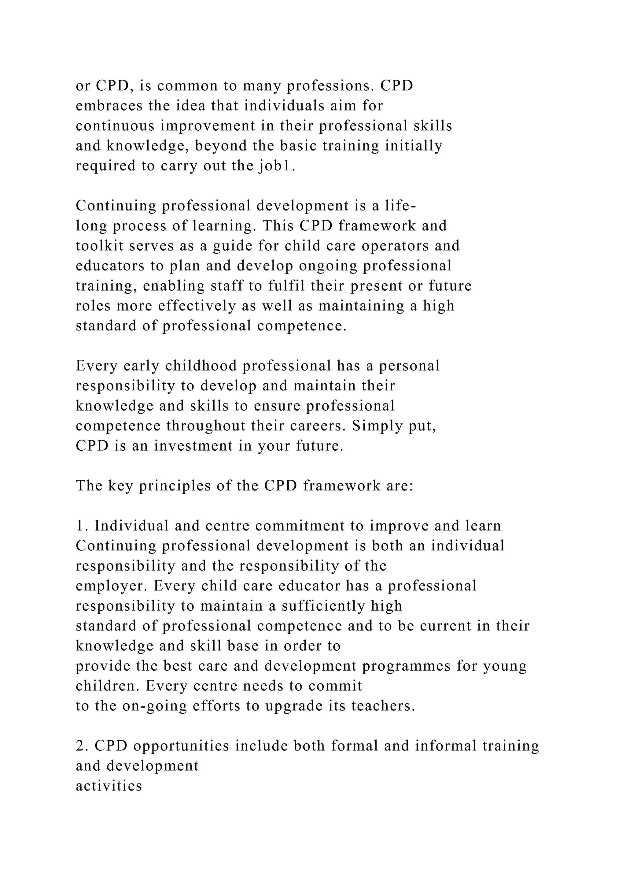 or CPD, is common to many professions. CPD
embraces the idea that individuals aim for
continuous improvement in their professional skills
and knowledge, beyond the basic training initially
required to carry out the job1.
Continuing professional development is a life-
long process of learning. This CPD framework and
toolkit serves as a guide for child care operators and
educators to plan and develop ongoing professional
training, enabling staff to fulfil their present or future
roles more effectively as well as maintaining a high
standard of professional competence.
Every early childhood professional has a personal
responsibility to develop and maintain their
knowledge and skills to ensure professional
competence throughout their careers. Simply put,
CPD is an investment in your future.
The key principles of the CPD framework are:
1. Individual and centre commitment to improve and learn
Continuing professional development is both an individual
responsibility and the responsibility of the
employer. Every child care educator has a professional
responsibility to maintain a sufficiently high
standard of professional competence and to be current in their
knowledge and skill base in order to
provide the best care and development programmes for young
children. Every centre needs to commit
to the on-going efforts to upgrade its teachers.
2. CPD opportunities include both formal and informal training
and development
activities
 