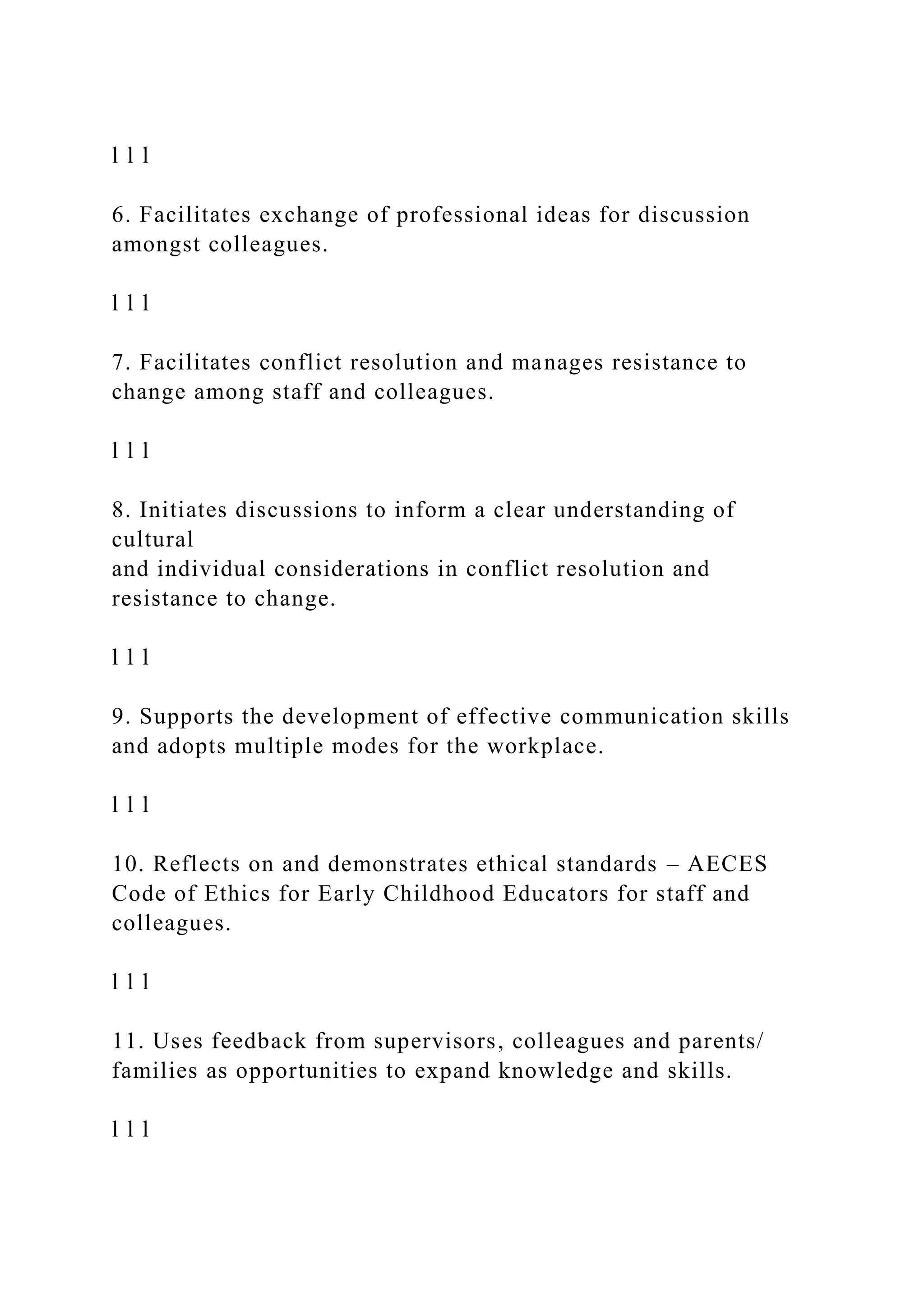 l l l
6. Facilitates exchange of professional ideas for discussion
amongst colleagues.
l l l
7. Facilitates conflict resolution and manages resistance to
change among staff and colleagues.
l l l
8. Initiates discussions to inform a clear understanding of
cultural
and individual considerations in conflict resolution and
resistance to change.
l l l
9. Supports the development of effective communication skills
and adopts multiple modes for the workplace.
l l l
10. Reflects on and demonstrates ethical standards – AECES
Code of Ethics for Early Childhood Educators for staff and
colleagues.
l l l
11. Uses feedback from supervisors, colleagues and parents/
families as opportunities to expand knowledge and skills.
l l l
 