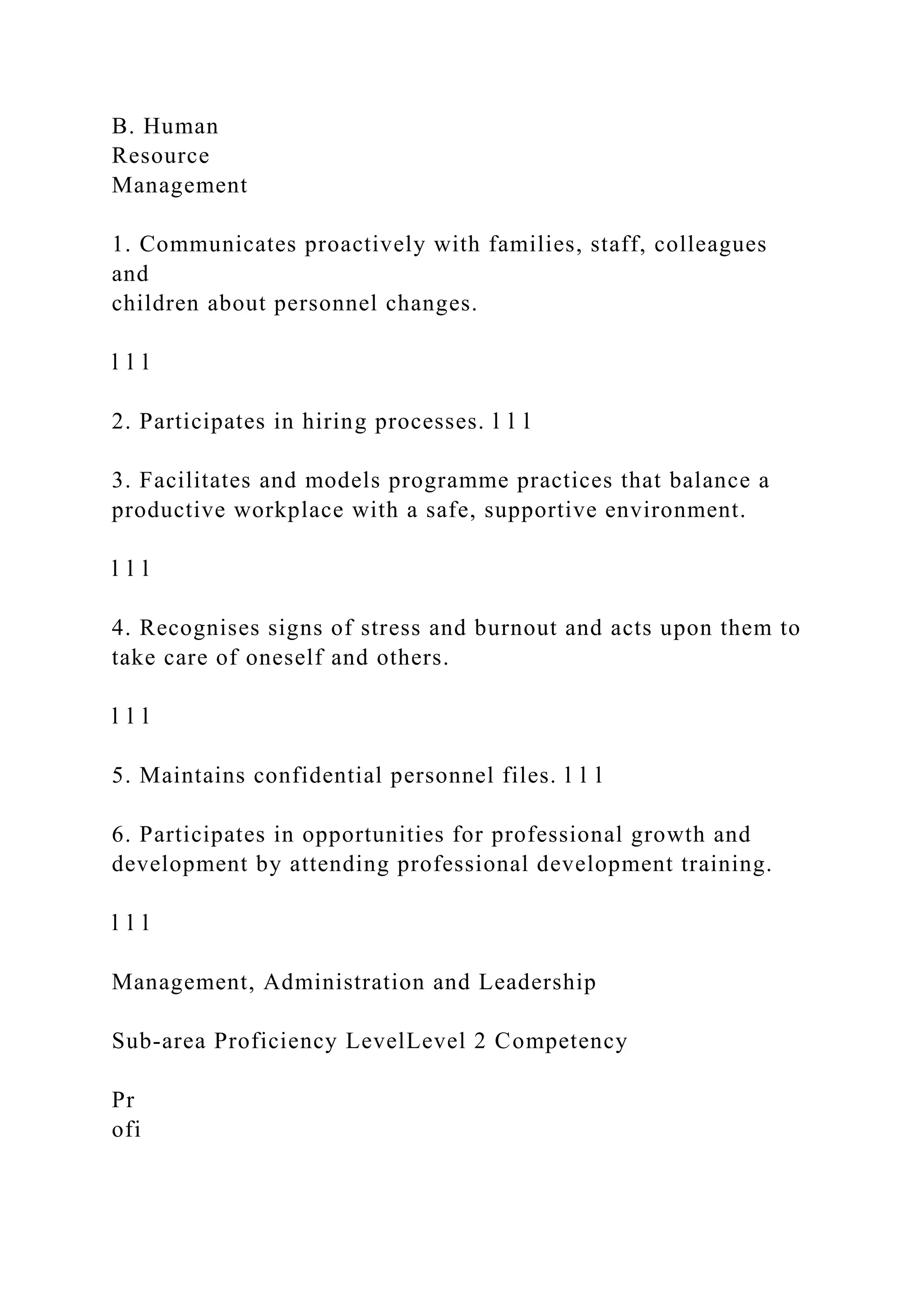 B. Human
Resource
Management
1. Communicates proactively with families, staff, colleagues
and
children about personnel changes.
l l l
2. Participates in hiring processes. l l l
3. Facilitates and models programme practices that balance a
productive workplace with a safe, supportive environment.
l l l
4. Recognises signs of stress and burnout and acts upon them to
take care of oneself and others.
l l l
5. Maintains confidential personnel files. l l l
6. Participates in opportunities for professional growth and
development by attending professional development training.
l l l
Management, Administration and Leadership
Sub-area Proficiency LevelLevel 2 Competency
Pr
ofi
 