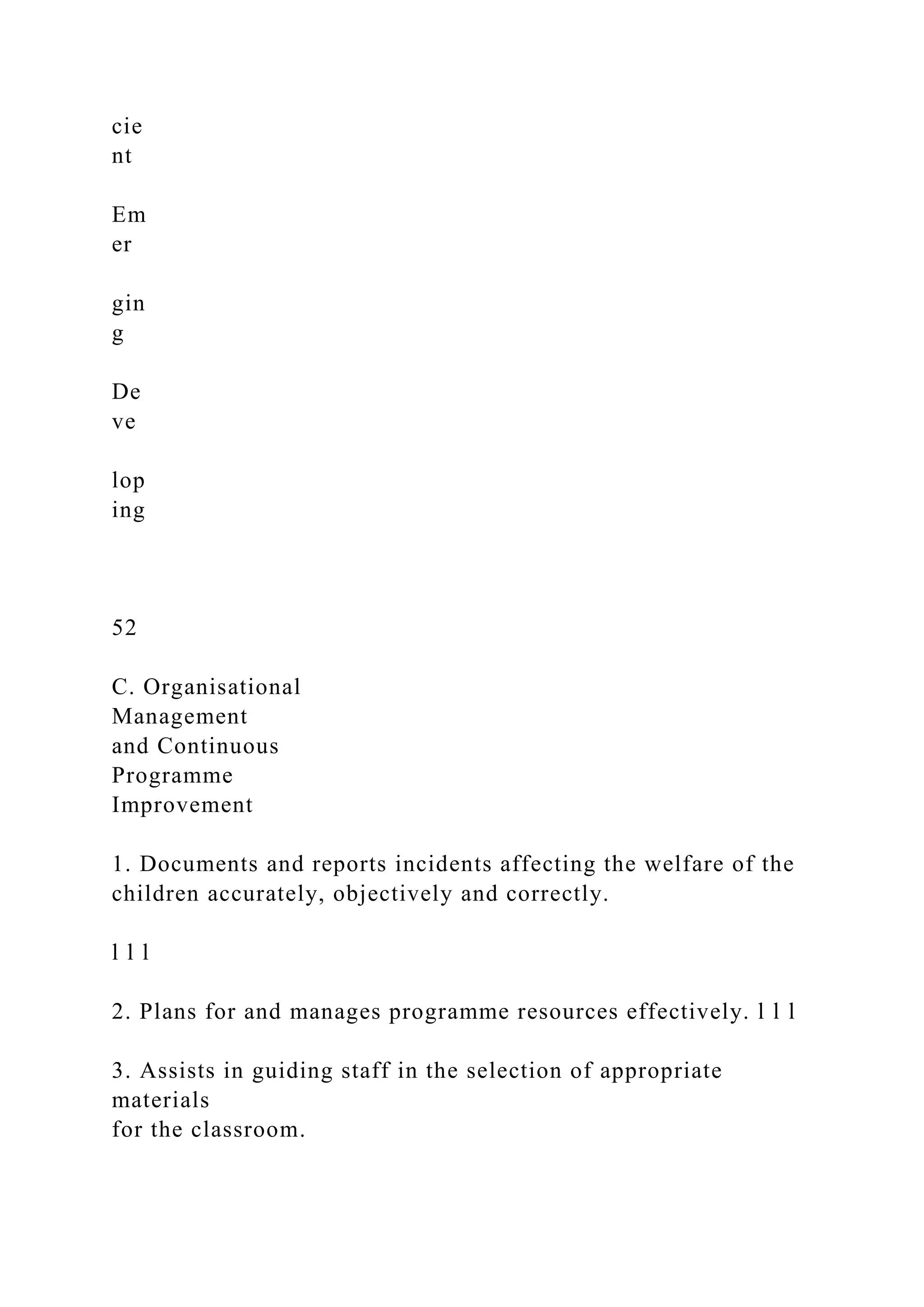 cie
nt
Em
er
gin
g
De
ve
lop
ing
52
C. Organisational
Management
and Continuous
Programme
Improvement
1. Documents and reports incidents affecting the welfare of the
children accurately, objectively and correctly.
l l l
2. Plans for and manages programme resources effectively. l l l
3. Assists in guiding staff in the selection of appropriate
materials
for the classroom.
 