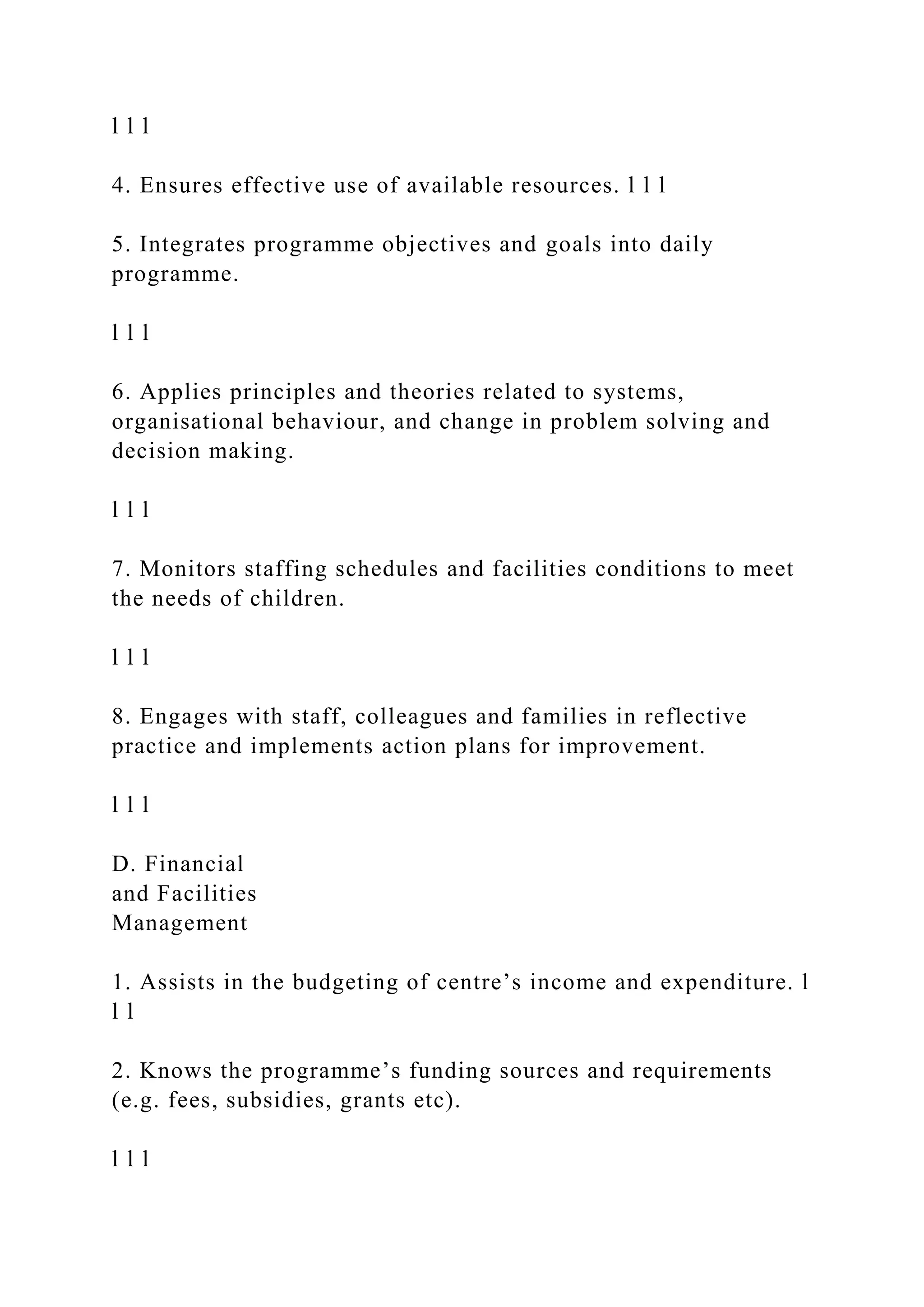 l l l
4. Ensures effective use of available resources. l l l
5. Integrates programme objectives and goals into daily
programme.
l l l
6. Applies principles and theories related to systems,
organisational behaviour, and change in problem solving and
decision making.
l l l
7. Monitors staffing schedules and facilities conditions to meet
the needs of children.
l l l
8. Engages with staff, colleagues and families in reflective
practice and implements action plans for improvement.
l l l
D. Financial
and Facilities
Management
1. Assists in the budgeting of centre’s income and expenditure. l
l l
2. Knows the programme’s funding sources and requirements
(e.g. fees, subsidies, grants etc).
l l l
 