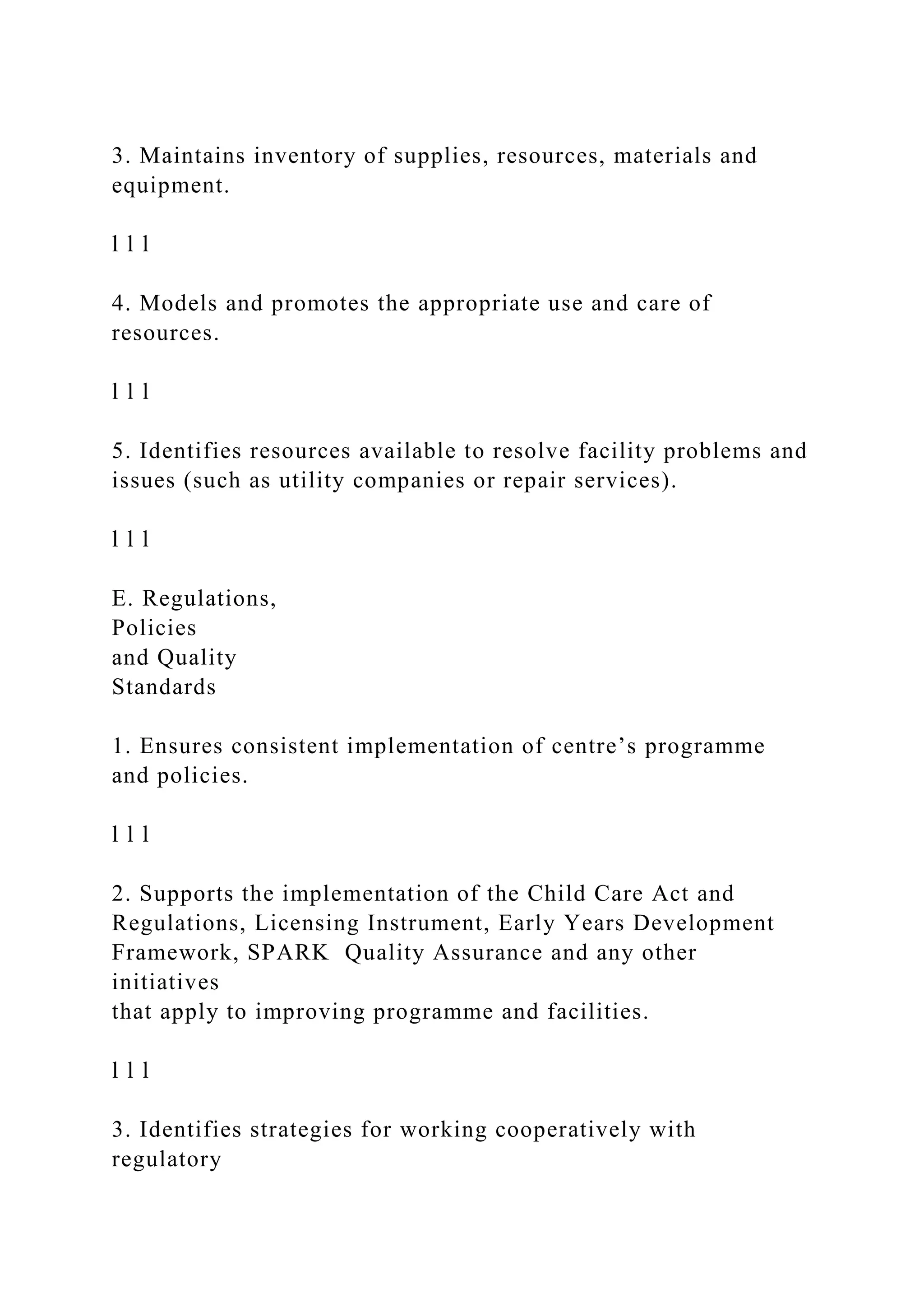 3. Maintains inventory of supplies, resources, materials and
equipment.
l l l
4. Models and promotes the appropriate use and care of
resources.
l l l
5. Identifies resources available to resolve facility problems and
issues (such as utility companies or repair services).
l l l
E. Regulations,
Policies
and Quality
Standards
1. Ensures consistent implementation of centre’s programme
and policies.
l l l
2. Supports the implementation of the Child Care Act and
Regulations, Licensing Instrument, Early Years Development
Framework, SPARK Quality Assurance and any other
initiatives
that apply to improving programme and facilities.
l l l
3. Identifies strategies for working cooperatively with
regulatory
 