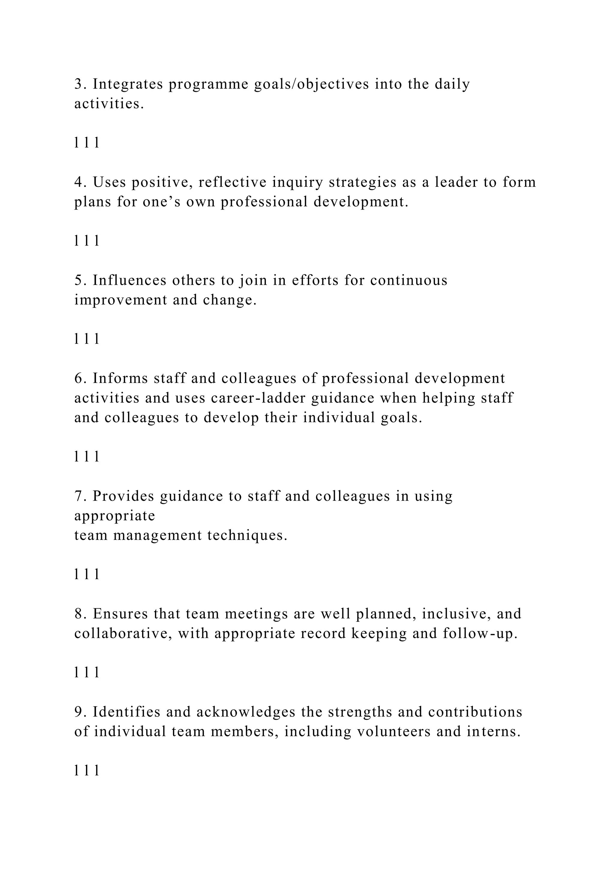 3. Integrates programme goals/objectives into the daily
activities.
l l l
4. Uses positive, reflective inquiry strategies as a leader to form
plans for one’s own professional development.
l l l
5. Influences others to join in efforts for continuous
improvement and change.
l l l
6. Informs staff and colleagues of professional development
activities and uses career-ladder guidance when helping staff
and colleagues to develop their individual goals.
l l l
7. Provides guidance to staff and colleagues in using
appropriate
team management techniques.
l l l
8. Ensures that team meetings are well planned, inclusive, and
collaborative, with appropriate record keeping and follow-up.
l l l
9. Identifies and acknowledges the strengths and contributions
of individual team members, including volunteers and interns.
l l l
 
