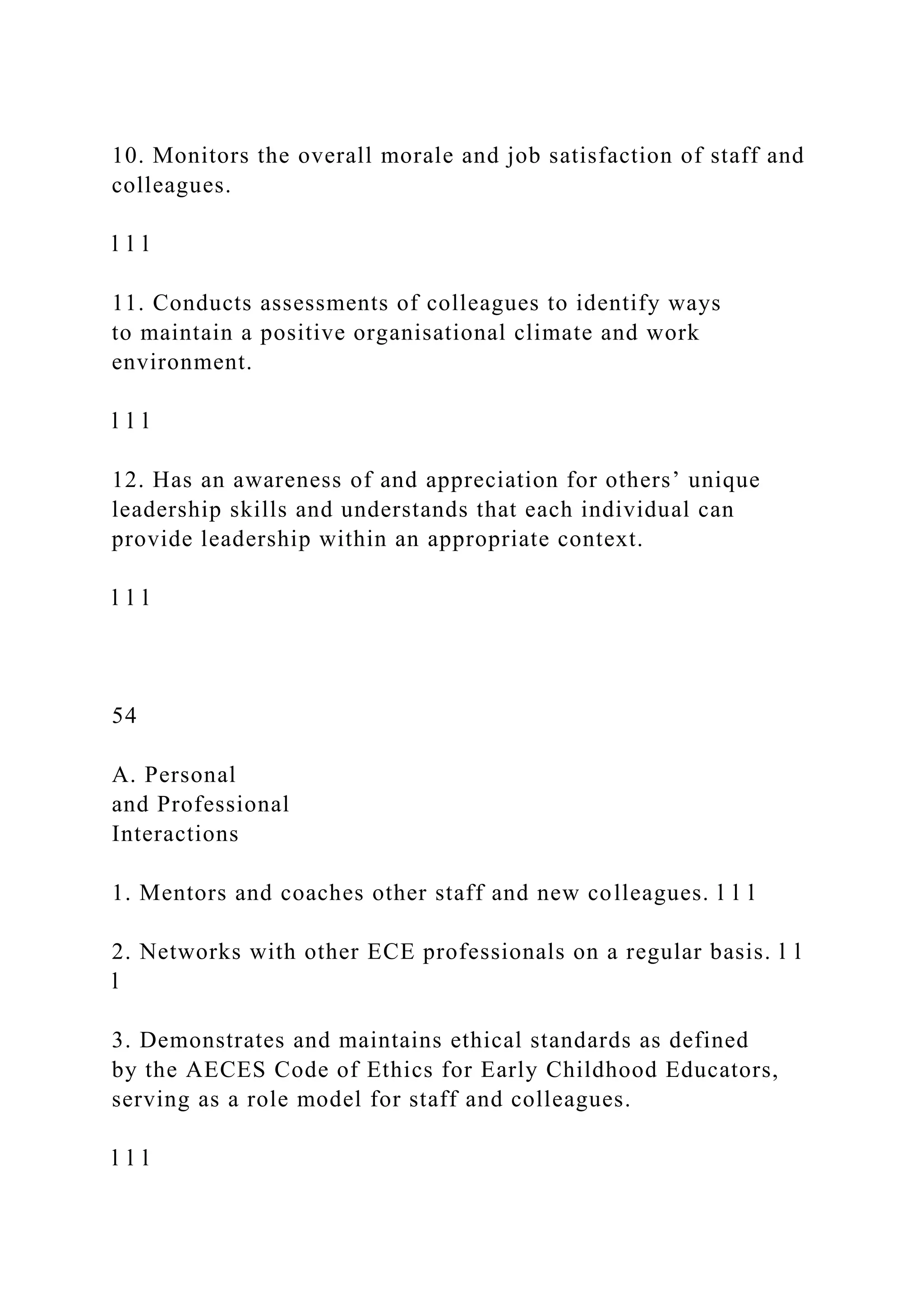 10. Monitors the overall morale and job satisfaction of staff and
colleagues.
l l l
11. Conducts assessments of colleagues to identify ways
to maintain a positive organisational climate and work
environment.
l l l
12. Has an awareness of and appreciation for others’ unique
leadership skills and understands that each individual can
provide leadership within an appropriate context.
l l l
54
A. Personal
and Professional
Interactions
1. Mentors and coaches other staff and new colleagues. l l l
2. Networks with other ECE professionals on a regular basis. l l
l
3. Demonstrates and maintains ethical standards as defined
by the AECES Code of Ethics for Early Childhood Educators,
serving as a role model for staff and colleagues.
l l l
 