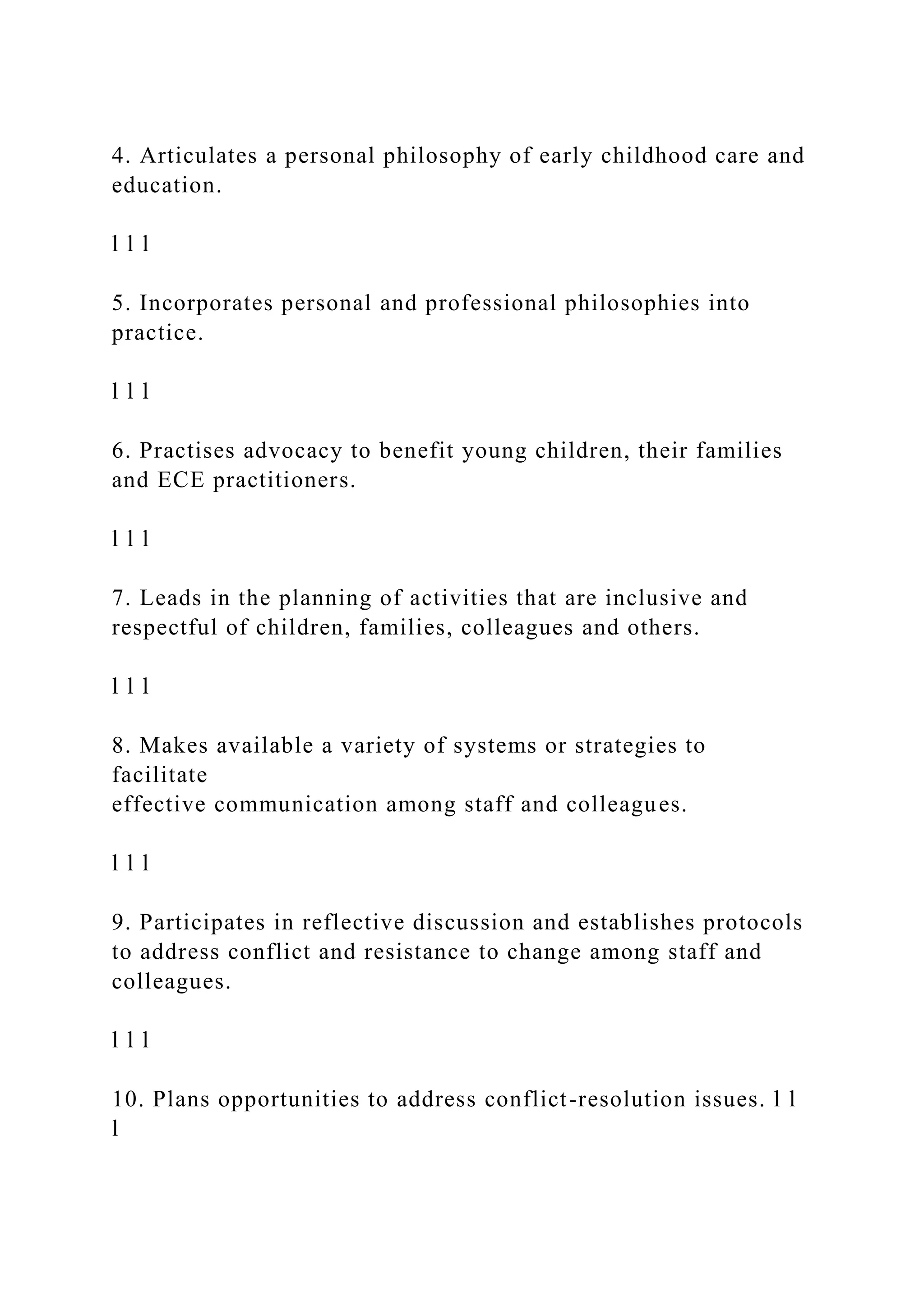 4. Articulates a personal philosophy of early childhood care and
education.
l l l
5. Incorporates personal and professional philosophies into
practice.
l l l
6. Practises advocacy to benefit young children, their families
and ECE practitioners.
l l l
7. Leads in the planning of activities that are inclusive and
respectful of children, families, colleagues and others.
l l l
8. Makes available a variety of systems or strategies to
facilitate
effective communication among staff and colleagues.
l l l
9. Participates in reflective discussion and establishes protocols
to address conflict and resistance to change among staff and
colleagues.
l l l
10. Plans opportunities to address conflict-resolution issues. l l
l
 