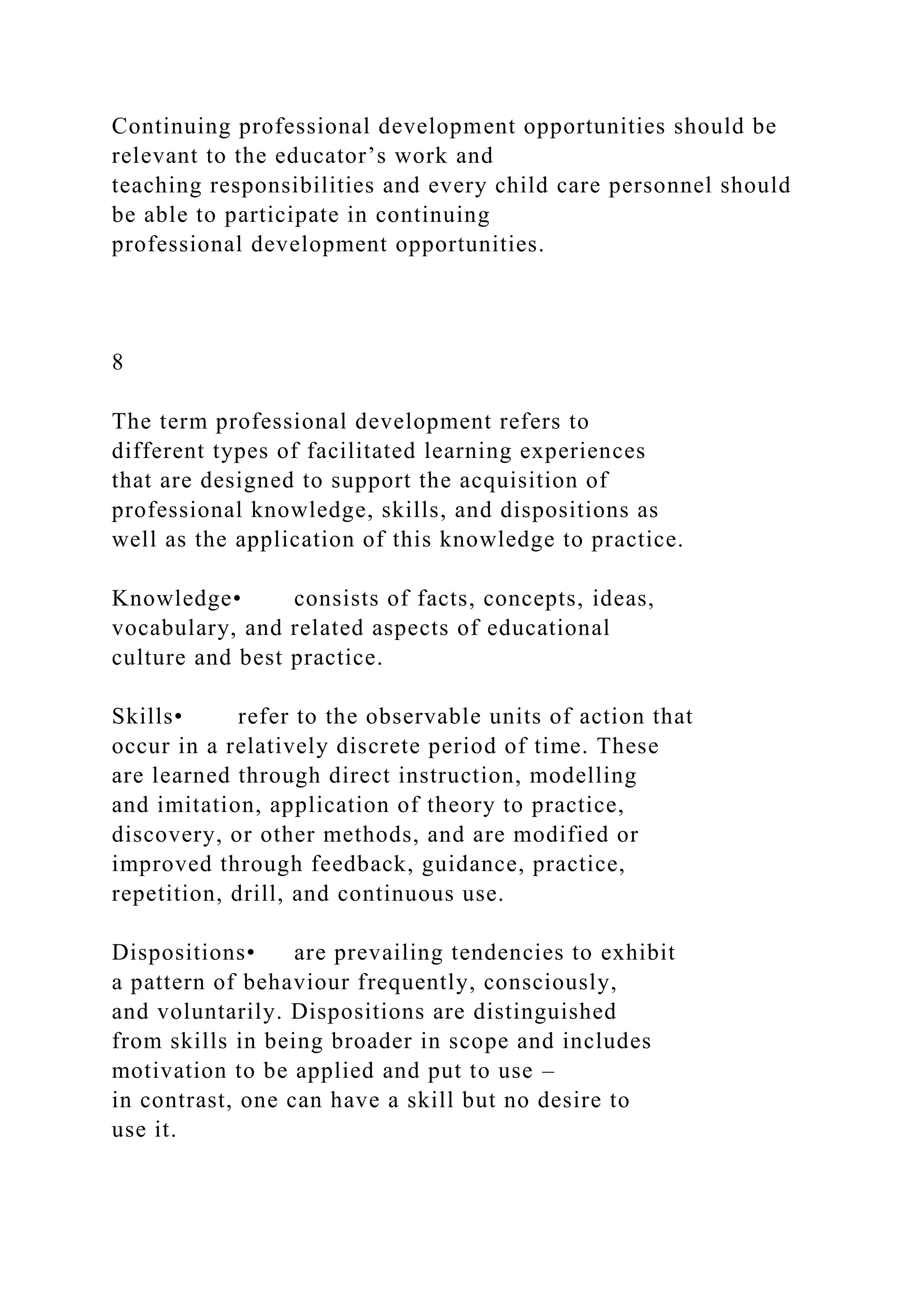 Continuing professional development opportunities should be
relevant to the educator’s work and
teaching responsibilities and every child care personnel should
be able to participate in continuing
professional development opportunities.
8
The term professional development refers to
different types of facilitated learning experiences
that are designed to support the acquisition of
professional knowledge, skills, and dispositions as
well as the application of this knowledge to practice.
Knowledge• consists of facts, concepts, ideas,
vocabulary, and related aspects of educational
culture and best practice.
Skills• refer to the observable units of action that
occur in a relatively discrete period of time. These
are learned through direct instruction, modelling
and imitation, application of theory to practice,
discovery, or other methods, and are modified or
improved through feedback, guidance, practice,
repetition, drill, and continuous use.
Dispositions• are prevailing tendencies to exhibit
a pattern of behaviour frequently, consciously,
and voluntarily. Dispositions are distinguished
from skills in being broader in scope and includes
motivation to be applied and put to use –
in contrast, one can have a skill but no desire to
use it.
 