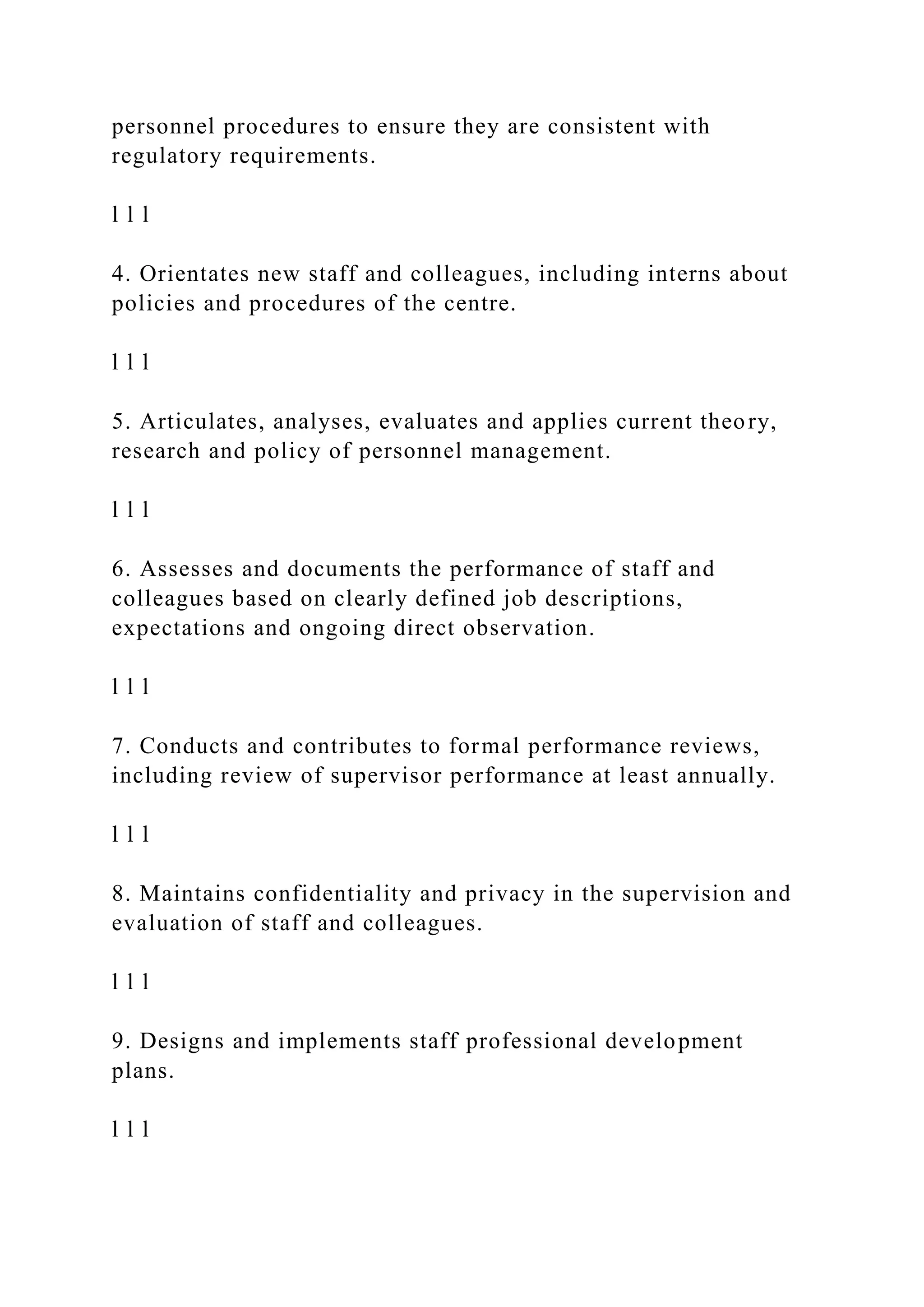 personnel procedures to ensure they are consistent with
regulatory requirements.
l l l
4. Orientates new staff and colleagues, including interns about
policies and procedures of the centre.
l l l
5. Articulates, analyses, evaluates and applies current theory,
research and policy of personnel management.
l l l
6. Assesses and documents the performance of staff and
colleagues based on clearly defined job descriptions,
expectations and ongoing direct observation.
l l l
7. Conducts and contributes to formal performance reviews,
including review of supervisor performance at least annually.
l l l
8. Maintains confidentiality and privacy in the supervision and
evaluation of staff and colleagues.
l l l
9. Designs and implements staff professional development
plans.
l l l
 