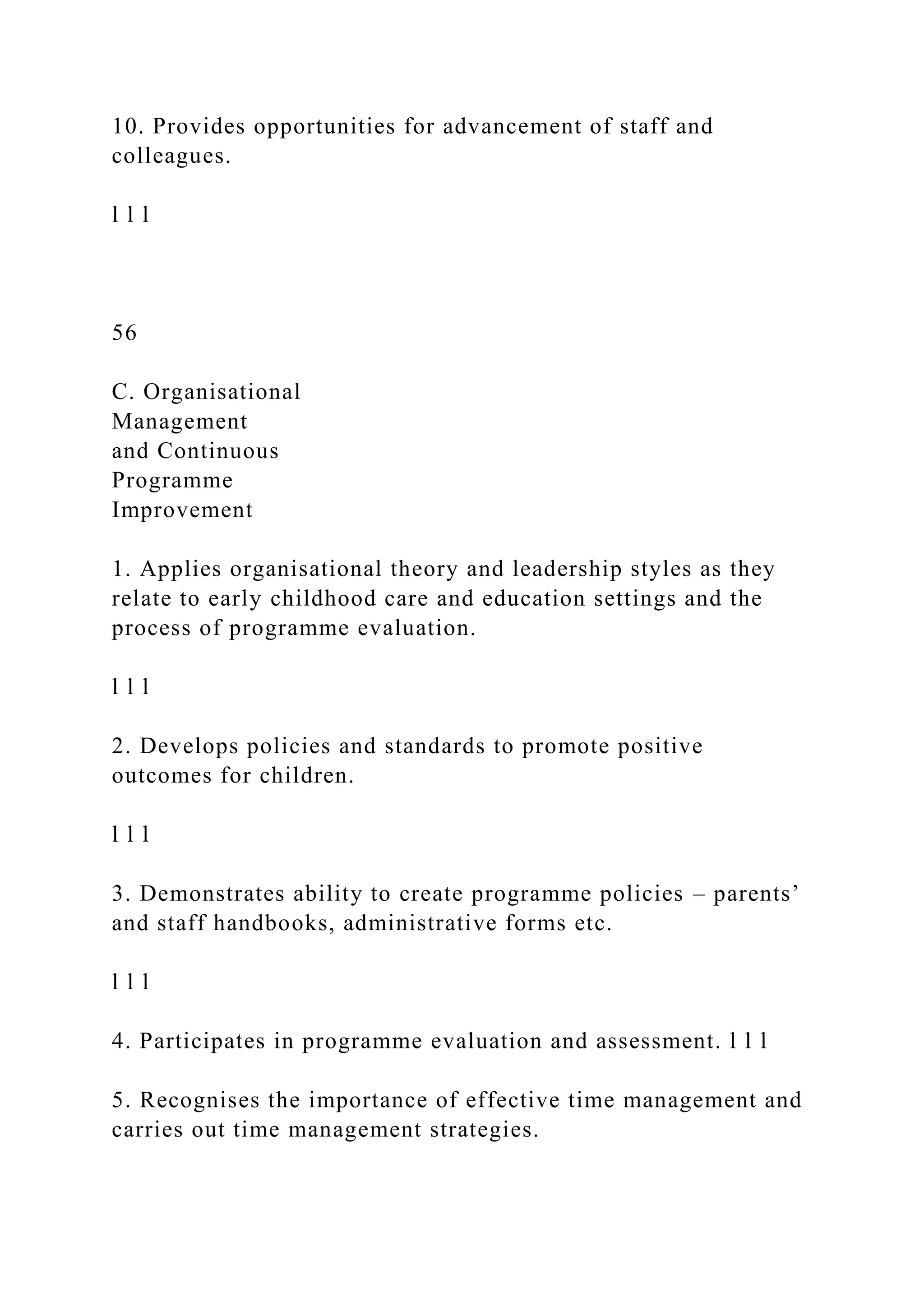 10. Provides opportunities for advancement of staff and
colleagues.
l l l
56
C. Organisational
Management
and Continuous
Programme
Improvement
1. Applies organisational theory and leadership styles as they
relate to early childhood care and education settings and the
process of programme evaluation.
l l l
2. Develops policies and standards to promote positive
outcomes for children.
l l l
3. Demonstrates ability to create programme policies – parents’
and staff handbooks, administrative forms etc.
l l l
4. Participates in programme evaluation and assessment. l l l
5. Recognises the importance of effective time management and
carries out time management strategies.
 