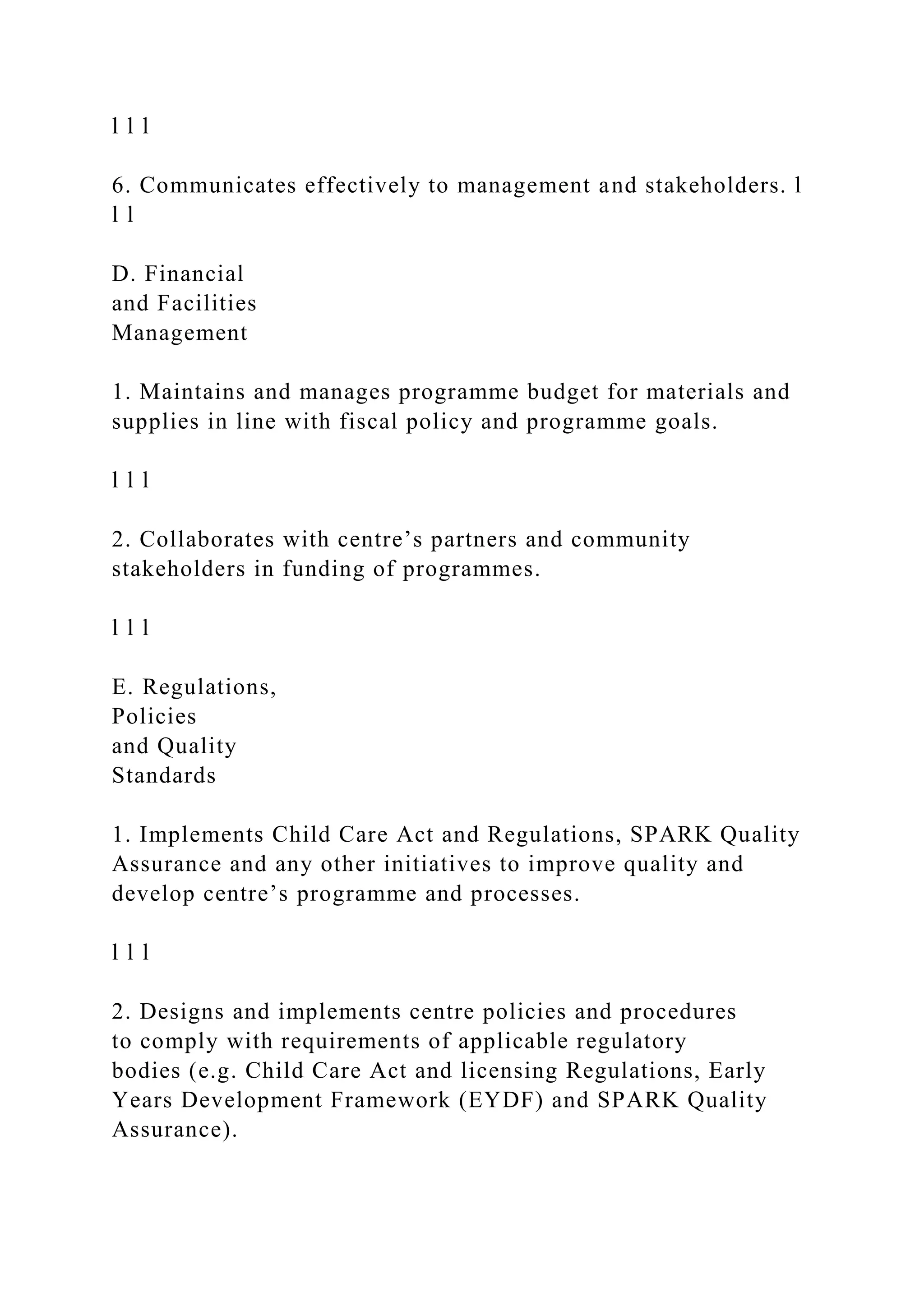 l l l
6. Communicates effectively to management and stakeholders. l
l l
D. Financial
and Facilities
Management
1. Maintains and manages programme budget for materials and
supplies in line with fiscal policy and programme goals.
l l l
2. Collaborates with centre’s partners and community
stakeholders in funding of programmes.
l l l
E. Regulations,
Policies
and Quality
Standards
1. Implements Child Care Act and Regulations, SPARK Quality
Assurance and any other initiatives to improve quality and
develop centre’s programme and processes.
l l l
2. Designs and implements centre policies and procedures
to comply with requirements of applicable regulatory
bodies (e.g. Child Care Act and licensing Regulations, Early
Years Development Framework (EYDF) and SPARK Quality
Assurance).
 