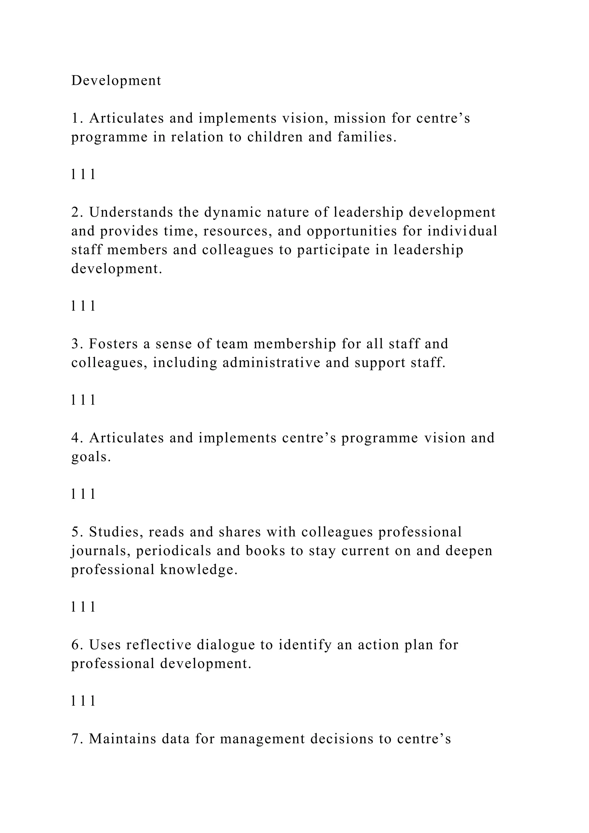 Development
1. Articulates and implements vision, mission for centre’s
programme in relation to children and families.
l l l
2. Understands the dynamic nature of leadership development
and provides time, resources, and opportunities for individual
staff members and colleagues to participate in leadership
development.
l l l
3. Fosters a sense of team membership for all staff and
colleagues, including administrative and support staff.
l l l
4. Articulates and implements centre’s programme vision and
goals.
l l l
5. Studies, reads and shares with colleagues professional
journals, periodicals and books to stay current on and deepen
professional knowledge.
l l l
6. Uses reflective dialogue to identify an action plan for
professional development.
l l l
7. Maintains data for management decisions to centre’s
 