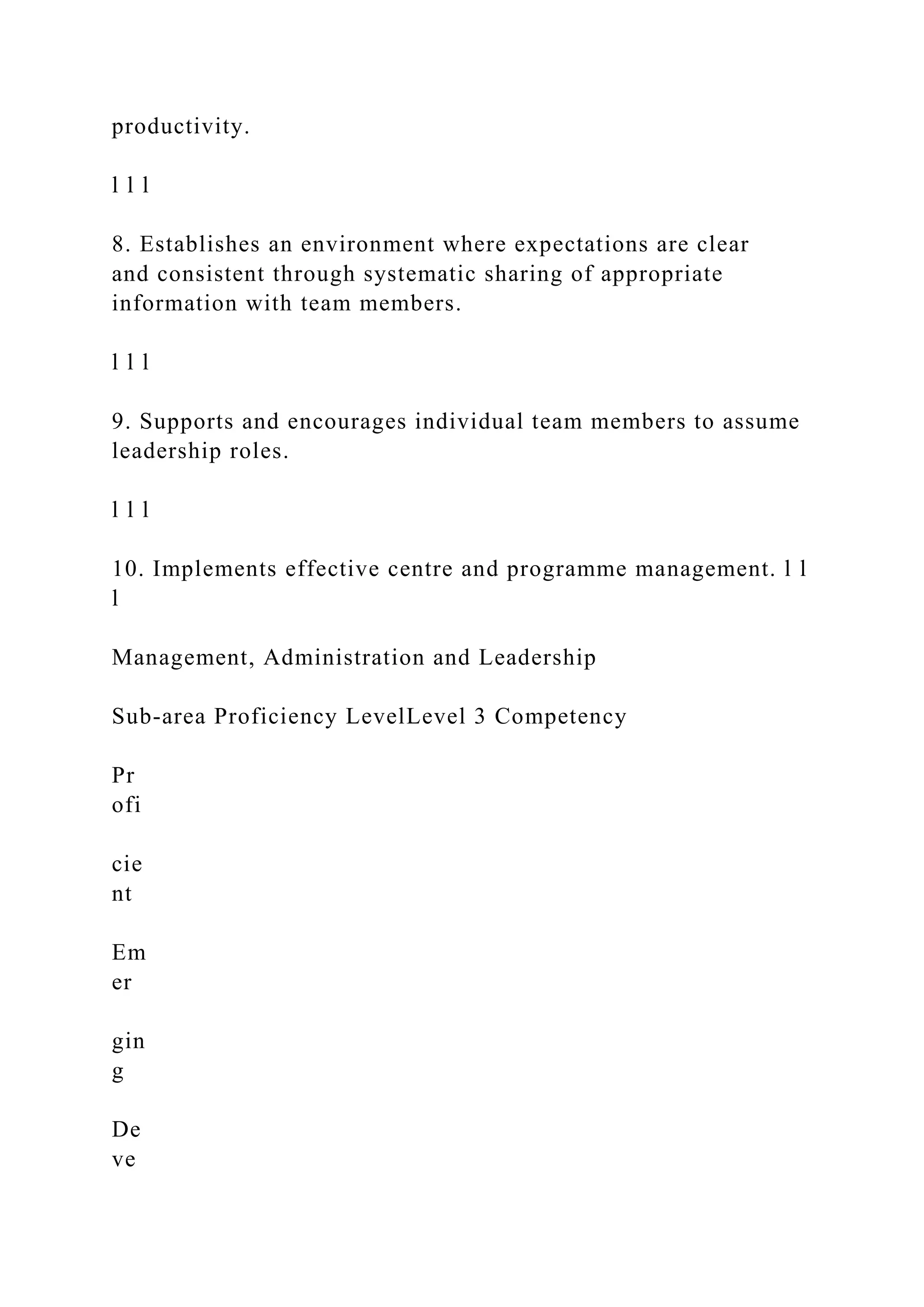 productivity.
l l l
8. Establishes an environment where expectations are clear
and consistent through systematic sharing of appropriate
information with team members.
l l l
9. Supports and encourages individual team members to assume
leadership roles.
l l l
10. Implements effective centre and programme management. l l
l
Management, Administration and Leadership
Sub-area Proficiency LevelLevel 3 Competency
Pr
ofi
cie
nt
Em
er
gin
g
De
ve
 