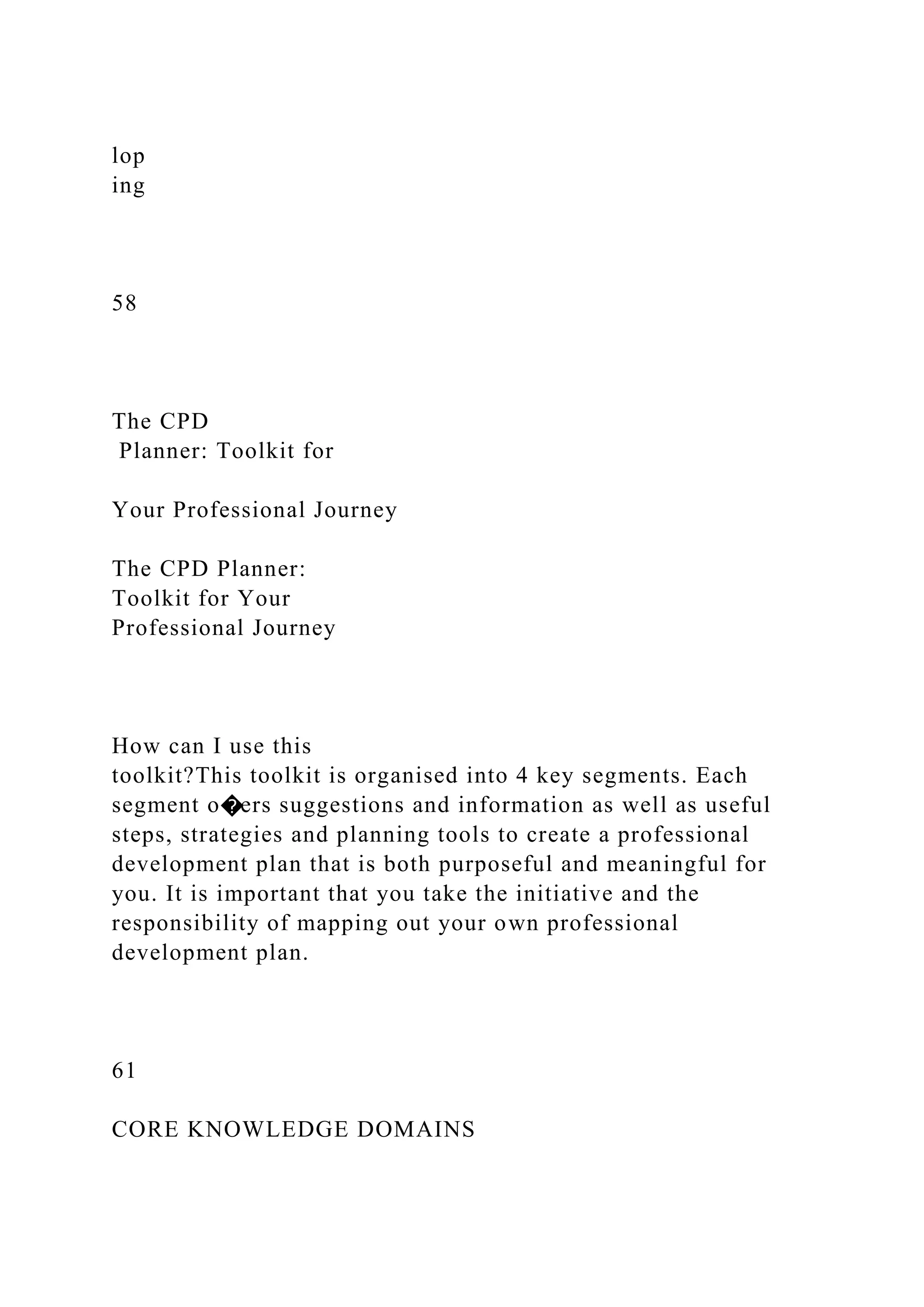 lop
ing
58
The CPD
Planner: Toolkit for
Your Professional Journey
The CPD Planner:
Toolkit for Your
Professional Journey
How can I use this
toolkit?This toolkit is organised into 4 key segments. Each
segment o�ers suggestions and information as well as useful
steps, strategies and planning tools to create a professional
development plan that is both purposeful and meaningful for
you. It is important that you take the initiative and the
responsibility of mapping out your own professional
development plan.
61
CORE KNOWLEDGE DOMAINS
 